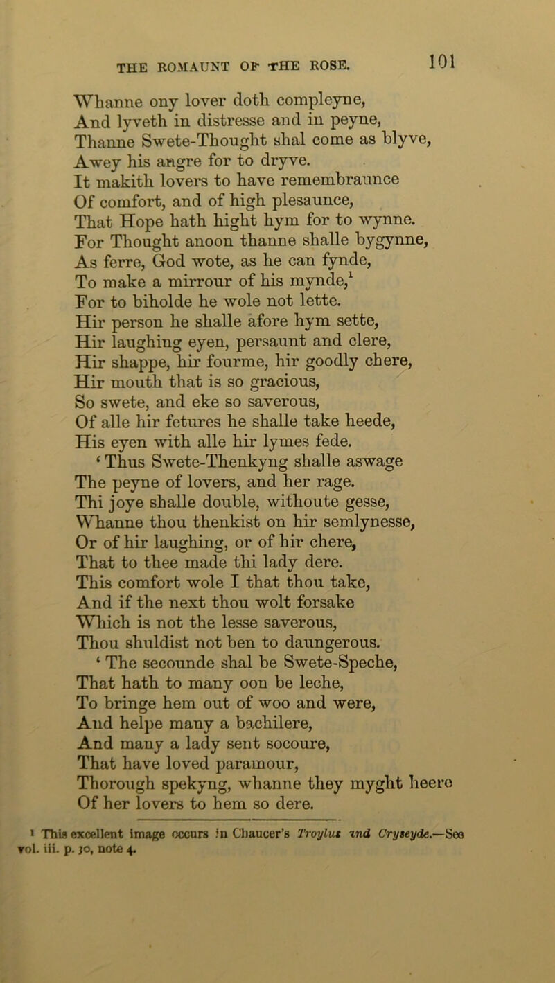 Whanne ony lover doth compleyne, And lyveth in distresse and in peyne, Thanne Swete-Thought «hal come as blyve, Awey his angre for to dryve. It makith lovers to have rememhrannce Of comfort, and of high plesaunce, That Hope hath hight hym for to Wynne. For Thought anoon thanne shalle bygynne, As ferre, God wote, as he can fynde, To make a mirrour of his mynde/ For to biholde he wole not lette. Hir person he shalle afore hym sette, Hir laughing eyen, persaunt and clere, Hir shappe, hir fourme, hir goodly chore, Hir mouth that is so gracious. So swete, and eke so saverous. Of alle hir fetures he shalle take heede, His eyen with alle hir lymes fede. ‘ Thus Swete-Thenkyng shalle aswage The peyne of lovers, and her rage. Thi joye shalle double, withoute gesse, Whanne thou thenkist on hir semlynesse, Or of hir laughing, or of hir chore, That to thee made thi lady dere. This comfort wole I that thou take, And if the next thou wolt forsake Which is not the lesse saverous, Thou shuldist not ben to daungerous. ‘ The secounde shal be Swete-Speche, That hath to many oon be leche, To bringe hem out of woo and were, And helpe many a bachilere. And many a lady sent socoure. That have loved paramour, Thorough spekyng, whanne they myght heero Of her lovers to hem so dere. > Thin excellent image occurs in Chaucer’s Troylut xnd Cryteyde.—See rol. iii. p. JO, note 4.