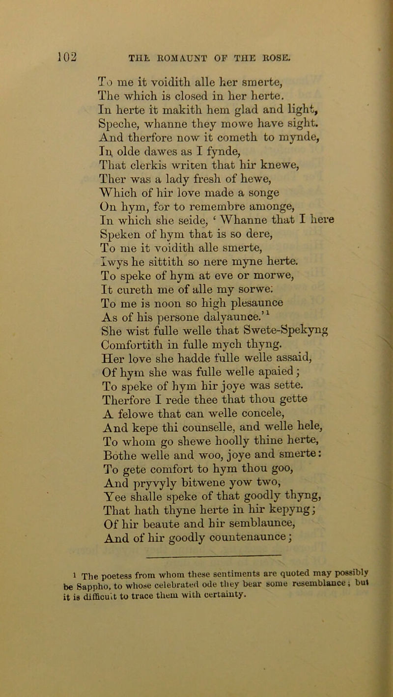 To me it voidith alle her smerte, The which is closed ia her herte. In herte it makith hem glad and light, Speche, whanne they mowe have sight. And thei'fore now it cometh to mynde, In, olde dawes as I fynde, That clerkis writen that hir knewe, Ther was a lady fresh of hewe, Which of hir love made a songe On hym, for to remembre amonge, In which she seide, ‘ Whanne that I here Speken of hym that is so dere, To me it voidith alle smerte, Iwys he sittith so nere myne herte. To speke of hym at eve or morwe, It cureth me of alle my sorwe; To me is noon so high plesaunce As of his persone dalyaunce.’^ She wist fulle welle that Swete-Spekyng Comfortith in fulle mych thyng. Her love she hadde fulle welle assaid, Of hym she was fulle welle apaied; To speke of hym hir joye was sette. Therfore I rede thee that thou gette A felowe that can welle concele, And kepe thi counselle, and welle hele, To whom go shewe hoolly thine herte, Bothe welle and woo, joye and smerte: To gete comfort to hym thou goo, And pryvyly bitwene yow two, Yee shalle speke of that goodly thyng, That hath thyne hei-te in hir kepyng; Of hir beaute and hir semblaunce. And of hir goodly countenaunce; 1 Tlie poetess from whom these sentiments are quoted may possibly be Sappho, to whose celebrated ode they bear some resemblance; but it is difficult to trace them with certainty.