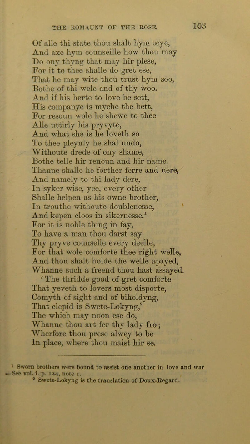 Of alle thi state thou shalt hym seye, And axe hym couuseille how thou may Do ony thyng that may hir plese, For it to thee shalle do gret ese, That he may w'ite thou trust hym soo, Bothe of thi wele and of thy woo. And if his herte to love be sett, His companye is myche the bett, For resoun wole he shewe to thee Alle uttirly his pryv’yte, And what she is he loveth so To thee pleynly he shal undo, Withoute drede of ony shame, Bothe telle hir renoun and hir name. Thanne shalle he forther ferre and nere, And namely to thi lady dere. In syker wise, yee, every other Shalle helpen as his owne brother. In trouthe withoute doublenesse, ' And kepen cloos in sikernesse.^ For it is noble thing in fay. To have a man thou darst say Thy pryve counselle every deelle. For that wole comforte thee right welle, And thou shalt holde the welle apayed, Whanne such a freend thou hast assayed. ‘ The thridde good of gret comforte That yeveth to lovers most disporte. Comyth of sight and of biholdyng. That clepid is Swete-Lokyng,^ The which may noon ese do, Whanne thou art fer thy lady fro; Wherfore thou prese alwey to be In place, where thou maist hir se. ' Sworn brothers were bound to assist one another in love and war See vol. i. p. 134, note 1. ® Swete-Lokyng is the translation of Doux-llegard.