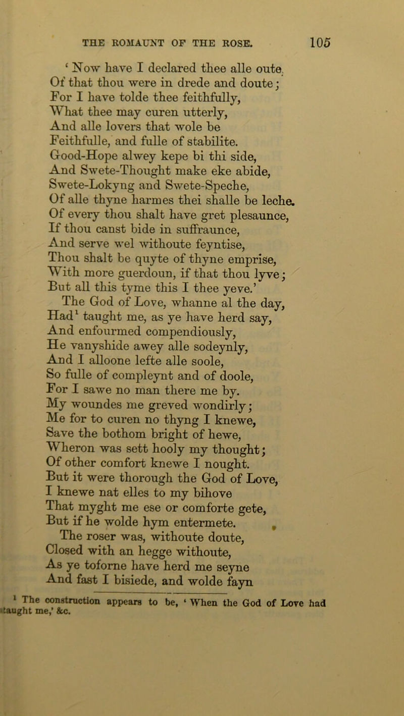 ‘ Now have I declared thee alle oute. Of that thou were in drede and doute; For I have tolde thee feithfully, What thee may curen utterly, And alle lovers that wole be Feithfulle, and fulle of stabilite. Good-Hope alwey kepe bi thi side, And Swete-Thought make eke abide, Swete-Lokyng and Swete-Speche, Of alle thyne harmes thei shalle be leche. Of every thou shalt have gret plesaunce. If thou canst bide in suffraunce. And serve wel withoute feyntise. Thou shalt be quyte of thyne emprise. With more guerdoun, if that thou lyve; But all this tyme this I thee yeve.’ The God of Love, whanne al the day, Had^ taught me, as ye have herd say. And enfourmed compendiously. He vanyshide awey alle sodeynly. And I alloone lefte alle soole. So fulle of compleynt and of doole. For I sawe no man there me by. My woundes me greved wondirly; Me for to curen no thyng I knewe, Save the bothom bright of hewe, Wheron was sett hooly my thought; Of other comfort knewe I nought. But it were thorough the God of Love, I knewe nat elles to my bihove That myght me ese or comforte gete. But if he wolde hym entermete. , The roser was, withoute doute. Closed with an hegge withoute. As ye tofome have herd me seyne And fast I bisiede, and wolde fayn ‘ The oonstruction appears to be, ‘ When the God of Love had itaught me,’ &c.