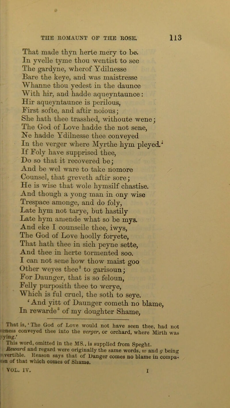 That made thyn herie mery to be. In yvelle tyme thou wentist to see The gardyne, wherof Ydilnesse Bare the keye, and was maistresse Whanne thou yedest in the daunce With hir, and hadde aqueyntaunce: Hir aqueyntaunce is perilous, First softe, and aftir noious; She hath thee trasshed, withoute wenej The God of Love hadde the not sene, Ne hadde Ydilnesse thee conveyed In the verger where Myi-the hym pleyed.’ If Foly have supprised thee. Do so that it recovered be; And be wel ware to take nomore Counsel, that greveth aftir sore; He is wise that wole hymsilf chastise. And though a yong man in ony wise Trespace amonge, and do foly. Late hym not tarye, but hastily Late hym amende what so be mys. And eke I counseile thee, iwys. The God of Love hoolly foryete. That hath thee in sich peyne sette. And thee in herte tormented soo. I can not sene how thow maist goo Other weyes thee^ to garisounj For Daunger, that is so feloun. Felly purposith thee to werye. Which is fill cruel, the soth to seye. ‘ And yitt of Daunger cometh no blame. In rewarde® of my doughter Shame, That is, ‘ The God of Love would not have seen thee, had not Keness conveyed thee into the vexg&r, or orchard, where Mirth was jying.’ This word, omitted in the MS., is supplied from Speght. Reu^rd and regard were originally the same words, v) and g being I vertible. Reason says that of Hanger comes no blame in com pa- ir »n of that which comes of Shame.