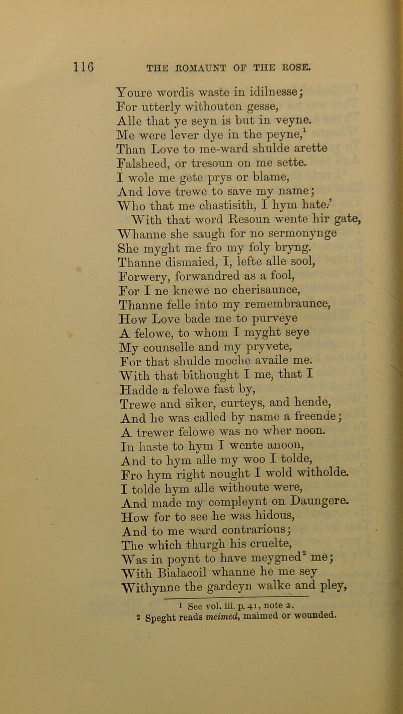 Youre wordis waste in idilnesse; For utterly withouten gesse, Alle that ye seyn is but in veyne. Me were lever dye in the peyne/ Than Love to rae-ward shulde arette Falsheed, or tresoun on me sette. I wole me gete prys or blame, And love trewe to save my name; Who that me chastisith, I hym hate.-’ With that word Resoun wente hir gate, Whanne she saugh for no sermonynge She myght me fro my foly bryng. Thanne dismaied, I, lefte alle sool, Forwery, forwandred as a fool, For I ne Icnewe no cherisaunce, Thanne felle into my remembraunce. How Love bade me to purveye A felowe, to whom I myght seye My counselle and my pijvete. For that shulde moche availe me. With that bithought I me, that I Hadde a felowe fast by, Trewe and siker, curteys, and hende, And he was called by name a freende; A trewer felowe was no wher noon. In haste to hym I wente anoon. And to hym alle my woo I tolde. Fro hym right nought I wold witholde. I tolde hym alle withoute were. And made my compleynt on Daimgere. How for to see he was hidous. And to me ward contrarious; The which thurgh his cruelte. Was in poynt to have meygned* me; With Bialacoil whanne he me sey Withynne the gardeyn walke and pley. 1 See vol. iii. p. 41 > note a. 2 Speght reads meimed, maimed or wounded.