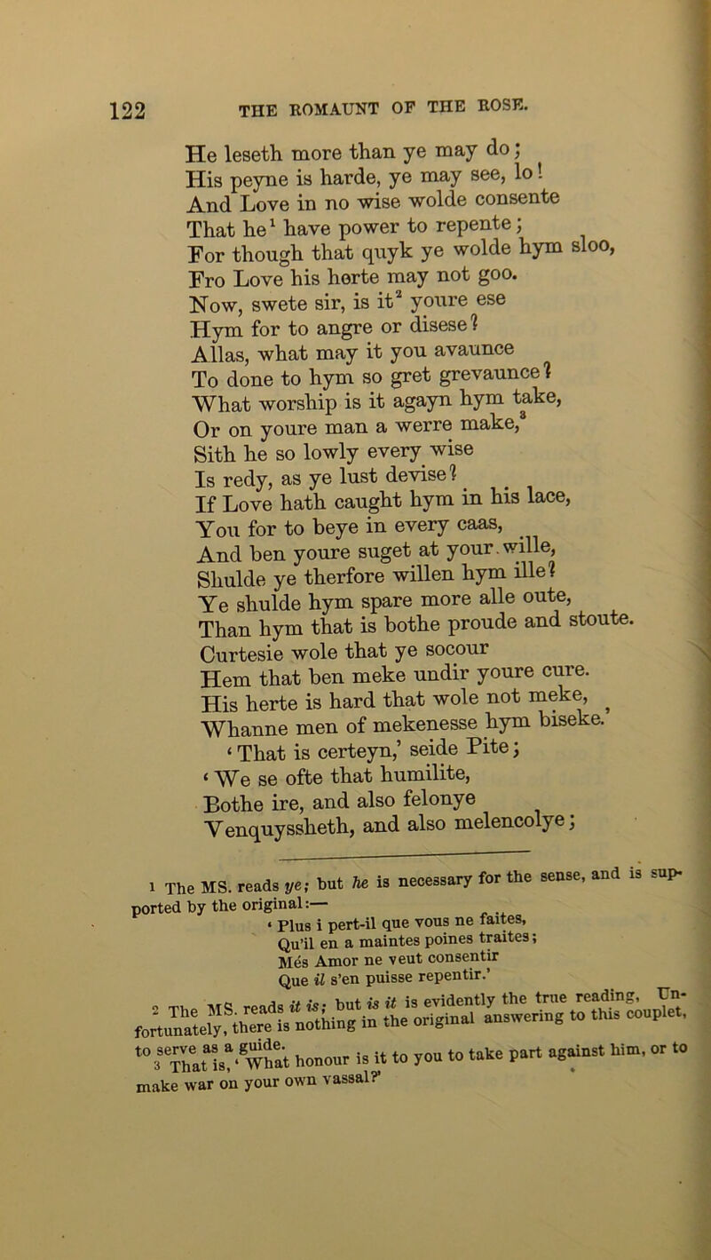 He leseth more than ye may do; His peyne is harde, ye may see, lo! And Love in no wise wolde consente That he^ have power to repente; For though that quyk ye wolde hym sloo, Fro Love his horte may not goo. Now, swete sir, is it' youre ese Hym for to angre or disese? Allas, what may it you avaunce To done to hym so gret grevauncel What worship is it agayn hym take. Or on youre man a werre make, Sith he so lowly every wise Is redy, as ye lust devise? If Love hath caught hym in his lace. You for to beye in every caas. And ben youre suget at your.wille, Shulde ye therfore willen hym ille? Ye shulde hym spare more alle oute. Than hym that is bothe proude and stoute. Curtesie wole that ye socour Hem that ben meke undir youre cure. His herte is hard that wole not meke, ^ Whanne men of mekenesse hym biseke. ‘ That is certeyn,’ seide Fite; ‘ We se ofte that humilite, Bothe ire, and also felonye Y enquyssheth, and also melencolye j 1 The MS. reads ye; hi ported by the original: hut he is necessary for the sense, and is sup- ‘ Plus i pert-il que vous ne faites, Qu’il en a maintes poines traites; Mes Amor ne veut consentir Que il s’en puisse repentir.’ true reading, Un- jring to this couplet, ,rt against him, or to 3 That is, ‘ W nai nouuui make war on your own vassal?*