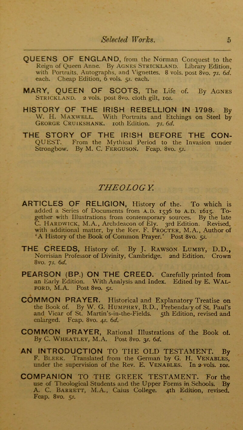 QUEENS OF ENGLAND, from the Norman Conquest to the Reign of Queen Anne. By Agnes Strickland. Library Edition, with Portraits, Autographs, and \'igneltes. 8 vols, post 8vo. js. 6d. each. Cheap Edition, 6 vols. y. each. MARY, QUEEN OF SOOTS, The Life of. By Agnes Strickland. 2 vols. post 8vo. cloth gilt, 10s. HISTORY OF THE IRISH REBELLION IN 1798. By W. H. Maxwell. With Portraits and Etchings on Steel by George Cruikshank. roth Edition, ys. 6d. THE STORY OF THE IRISH BEFORE THE CON- QUEST. From the Mythical Period to the Invasion under Strongbow. By M. C. Ferguson. Fcap. 8vo. 5J. THEOLOGY, ARTICLES OF RELIGION, History of the. To which is added a Series of Documents from a.d. 1536 to A.D. 1615. To- gether with Illustrations from contemporary sources. By the late C. Hardwick, M.A., Archdeacon of Ely. 3rd Edition. Revised, with additional matter, by the Rev. F. Procter, M.A., Author of ' A History of the Book of Common Prayer. ’ Post 8vo. 5^. THE CREEDS, History of. By J. Rawson Lumby, D.D., Norrisian Professor of Divinity, Cambridge. 2nd Edidon. Crown 8vo. ys. 6d. PEARSON (BP.) ON THE CREED. Carefully printed from an Early Edition. With Analysis and Index. Edited by E. Wal- FORD, M.A. Post 8vo. 5r. COMMON PRAYER. Historical and Explanatory Treatise on the Book of. By W. G. Humphry, B. D., Prebendary of St. Paul’s and Vicar of St. Martin’s-in-the-Fields. 5th Edition, revised and enlarged. Fcap. 8vo. 4s. 6d. COMMON PRAYER, Rational Illustrations of the Book of. By C. Wheatley, M.A. Post 8vo. y. 6d. AN INTRODUCTION TO THE OLD TESTAMENT. By F. Bleek. Translated from the German by G. H. Venables, under the supervision of the Rev. E. Venables. In 2 vols. lor. COMPANION TO THE GREEK TESTAMENT. For the use of Theological Students and the Upper Forms in Schools. By A. C. Barrett, M.A., Caius College. 4th Edidon, revised. Fcap. 8VO. 55.