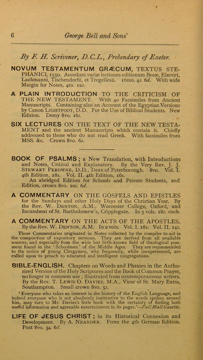 By F. H. Scrivener, D.C.L., Prebendary of Exeter. NOVUM TESTAMENTUM GR>CCUM, TEXTUS STE- PHANICI, 1550. Accedunt variae lectiones editionum Bezae, Elzeviri, Lachmanni, Tischendorfii, et Tregellesii. i6mo. /\s. 6d. With wide Margin for Notes, 4to. 12s. A PLAIN INTRODUCTION TO THE CRITICISM OF THE NEW TESTAMENT. With 40 Facsimiles from Ancient Manuscripts. Containing also an Account of the Egyptian Versions by Canon Lightfoot, D. D. For the Use of Biblical Students. New Edition. Demy 8vo. 16s. SIX LECTURES ON THE TEXT OF THE NEW TESTA- MENT and the ancient Manuscripts which contain it. Chiefly addressed to those who do not read Greek. With facsimiles from MSS. &c. Crown 8vo. 6r. BOOK OF PSALMS ; a New Translation, with Introductions and Notes, Critical and Explanatory. By the Very Rev. J. T. Stewart Perowne, D. D. , Dean of Peterborough. 8vo. Vol. 1. 4th Edition, i8j. Vol. II. 4th Edition, 16s. An abridged Edition for Schools and Private Students, 2nd Edition, crown 8vo. xos. 6d. A COMMENTARY ON THE GOSPELS AND EPISTLES for the Sundays and other Holy Days of the Christian Year. By the Rev. W. Denton, A.M., Worcester College, Oxford, and Incumbent of St. Bartholomew’s, Cripplegate. In 5 vols. i8j. each. A COMMENTARY ON THE ACTS OF THE APOSTLES. By the Rev. W. Denton, A.M. In 2 vols. Vol. I. i8r, Vol. II. 141. These Commentaries originated in Notes collected by the compiler to aid in the composition of expository sermons. They are derived from all available sources, and especially from the wide but little-known field of theological pom- ment found in the ‘ Schoolmen ’ of the Middle Ages. They are recommended to the notice of young Clergymen, who frequently, while inexperienced, are called upon to preach to educated and intelligent congregations. 8IBLE-ENGLISH. Chapters on Words and Phrases in the Autho- rized Version of the Holy Scriptures and the Book of Common Prayer, no longer in common use ; illustrated from contemporaneous writers. By the Rev. T. Lewis O. Davies, M.A., Vicar of St. Mary Extra, Southampton. Small crown 8vo. 5s. * Everyone who takes an interest in the histoiy of the English Language, and indeed everyone who is not absolutely inattentive to tbe words spoken around him, may turn to Mr. Davies’s little book with the certainty of finding both useful ipformation and agreeable entertainment in its pages.’—Pall Mall Gazette. LIFE OF JESUS CHRIST ; in its Historical Connexion and Development. By A. Neander. From the 4th German Edition. Post Svo. 3X. (id.