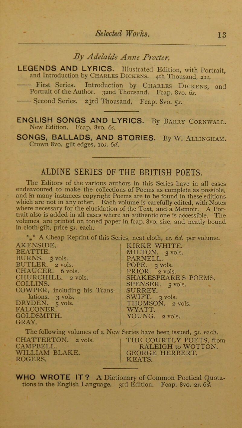 Sy Adelaide Atine Py'octer. LEGENDS AND LYRICS. Illustrated Edition, with Portrait, and Introduction by Charles Dickens. 4th Thousand, 21J. First Series. Introduction by Charles Dickens, and Portrait of the Author. 32nd Thousand. Fcap. 8vo. 6j. Second Series. 23rd Thousand. Fcap. 8vo. 5^. ENGLISH SONGS AND LYRICS. By Barry Cornwall. New Edition. Fcap. 8vo. 6j. SONGS, BALLADS, AND STORIES. By W. Allingham. Crown 8vo. gilt edges, los. 6d. ALDINE SERIES OF THE BRITISH POETS. The Editors of the various authors in this Series have in all cases endeavoured to make the collections of Poems as complete as possible,, and in many instances copyright Poems are to be found in these editions which are not in any other. Each volume is carefully edited, with Notes where necessary for the elucidation of the Te.\t, and a Memoir. A Por- trait also is added in all cases where an authentic one is accessible. The volumes are printed on toned paper in fcap. 8vo. size, and neatly bound in cloth gilt, price $s. each. %* A Cheap Reprint of this Series, neat cloth, xs. 6d. per volume. AKENSIDE. BE.A.TTIE. BURNS. 3 vols. BUTLER. 2 vols. CHAUCER. 6 vols. CHURCHILL. 2 vols. COLLINS. COWPER, including his Trans- lations. 3 vols. DRYDEN. 5 vols. FALCONER. GOLDSMITH. GRAY. KIRKE WHITE. MILTON. 3 vols. PARNELL. POPE. 3 vols. PRIOR. 2 vols. SHAKESPEARE’S POEMS. SPENSER. 5 vols. SURREY. SWIFT. 3 vols. THOMSON. 2 vols. WYATT. YOUNG. 2 vols. The following volumes of a New Series have been issued, ^s. each. CHATTERTON. 2 vols. CAMPBELL. WILLIAM BL.A.KE. ROGERS. THE COURTLY POETS, from RALEIGH to WOTTON. GEORGE HERBERT. KEATS. WHO WROTE IT ? A Dictionary of Common Poetical Quota- tions in the English Language. 3rd Edition. Fcap. 8vo. 2s. 6d.