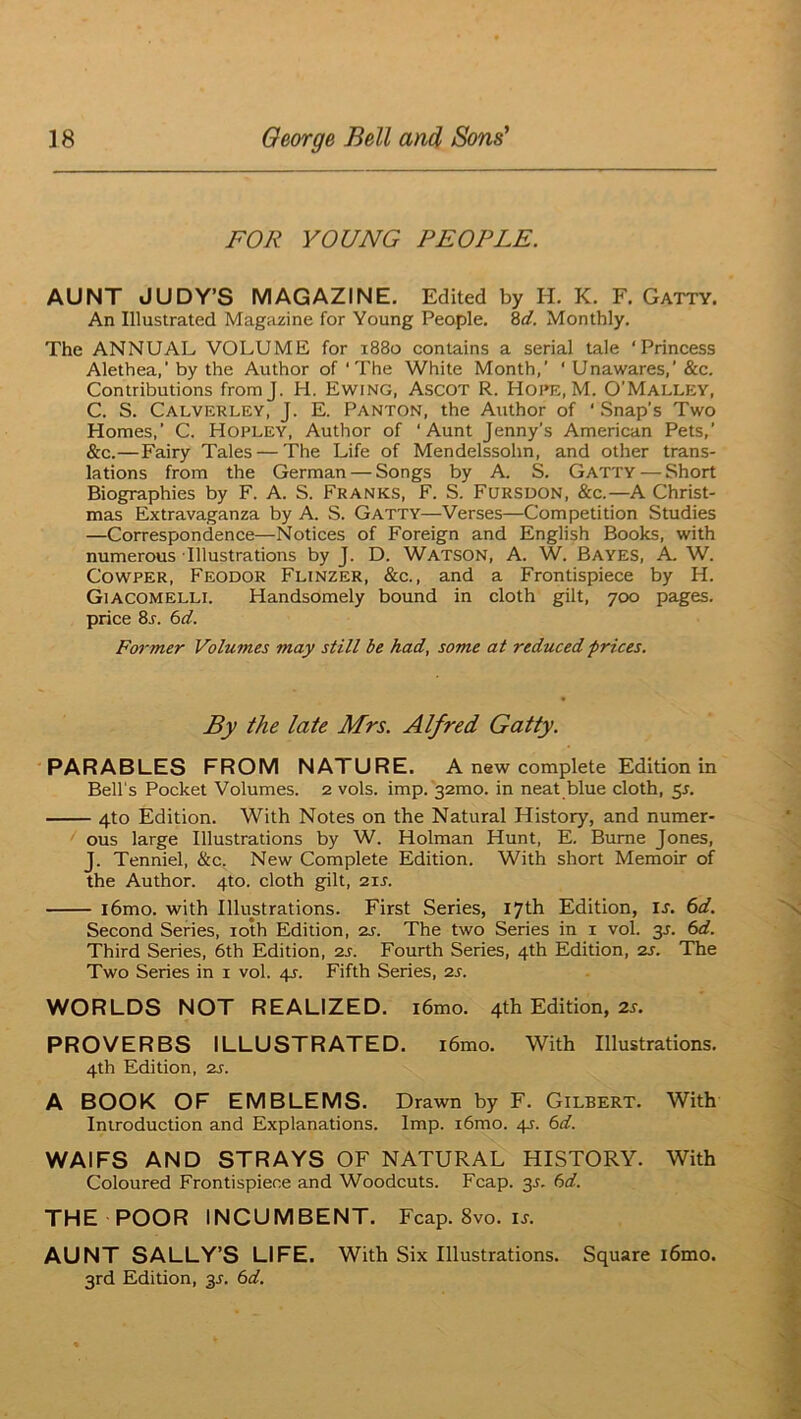 FOR YOUNG PEOPLE. AUNT JUDY’S MAGAZINE. Edited by H. K. F. Gatty. An Illustrated Magazine for Young People. Zd. Monthly. The ANNUAL VOLUME for 1880 contains a serial tale ‘Princess Alethea,' by the Author of ‘The White Month,’ ‘ Unawares,’ &c. Contributions fromj. H. Ewing, Ascot R. Hope, M. O’Malley, C. S. Calverley, J. E. Panton, the Author of ‘ Snap’s Two Homes,’ C. Hopley, Author of ‘Aunt Jenny’s American Pets,’ &c.—Fairy Tales — The Life of Mendelssohn, and other trans- lations from the German — Songs by A. S. Gatty — Short Biographies by F. A. S. Franks, F. S. Fursuon, &c.—A Christ- mas Extravaganza by A. S. Gatty—Verses—Competition Studies —Correspondence—Notices of Foreign and English Books, with numerous Illustrations by J. D. Watson, A. W. Bayes, A, W. CowPER, Feodor Flinzer, &c., and a Frontispiece by H. Giacomelll Handsomely bound in cloth gilt, 700 pages, price 8j. bd. Former Volumes may still be had, some at reduced prices. By the late Mrs. Alfred Gatty. PARABLES FROM NATURE. A new complete Edition in Bell's Pocket Volumes. 2 vols. imp. 32mo. in neat blue cloth, ^s. 4to Edition. With Notes on the Natural History, and numer- ous large Illustrations by W. Holman Hunt, E. Bume Jones, J. Tenniel, &c. New Complete Edition. With short Memoir of the Author. 4to. cloth gilt, 21s. l6mo. with Illustrations. First Series, 17th Edition, u. 6d. Second Series, loth Edition, 2s. The two Series in i vol. 3^. 6d. Third Series, 6th Edition, 2s. Fourth Series, 4th Edition, 2S. The Two Series in i vol. 4?. Fifth Series, 2s. WORLDS NOT REALIZED. i6mo. 4th Edition, 2r. PROVERBS ILLUSTRATED. i6mo. With Illustrations. 4th Edition, 2s. A BOOK OF EMBLEMS. Drawn by F. Gilbert. With Introduction and Explanations. Imp. i6mo. 4J. 6d. WAIFS AND STRAYS OF NATURAL HISTORY. With Coloured Frontispiece and Woodcuts. Fcap. 3L 6d. THE POOR INCUMBENT. Fcap. 8vo. u. AUNT SALLY’S LIFE. With Six Illustrations. Square i6mo. 3rd Edition, 35. 6d.