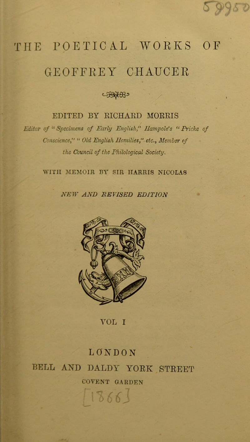 THE POETICAL WORKS OF GEOFFREY CHAUCER EDITED 13Y RICHARD MORRIS Editor of “ Specimens of Early English,” JIampolc’s “ Piicke of Conscience,” “ Old English Homilies,” etc., Member of the Council of the Philological Society. WITH MEMOIR BY SIR HARRIS NICOLAS NEW AND DEVISED EDITION YOL I LONDON BELL AND DALDY YORK STREET COVENT GARDEN