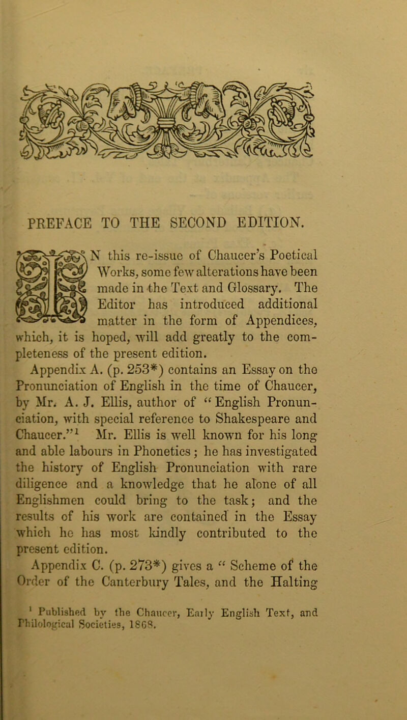 PREFACE TO THE SECOND EDITION. N this re-issue of Chaucer’s Poetical Works, some few alterations have been made in the Text and Glossary. The Editor has introduced additional matter in the form of Appendices, which, it is hoped, will add greatly to the com- pleteness of the present edition. Appendix A. (p. 253*) contains an Essay on the Pronunciation of English in the time of Chaucer, by Mr. A. J. Ellis, author of “English Pronun- ciation, with special reference to Shakespeare and Chaucer.”1 Mr. Ellis is well known for his long and able labours in Phonetics; he has investigated the history of English Pronunciation with rare diligence and a knowledge that he alone of all Englishmen could bring to the task; and the results of his work are contained in the Essay which he has most kindly contributed to the present edition. Appendix C. (p. 273*) gives a “ Scheme of the Order of the Canterbury Tales, and the Halting 1 Published by the Chaucer, Early English Text, and rhilological Societies, 18GS.