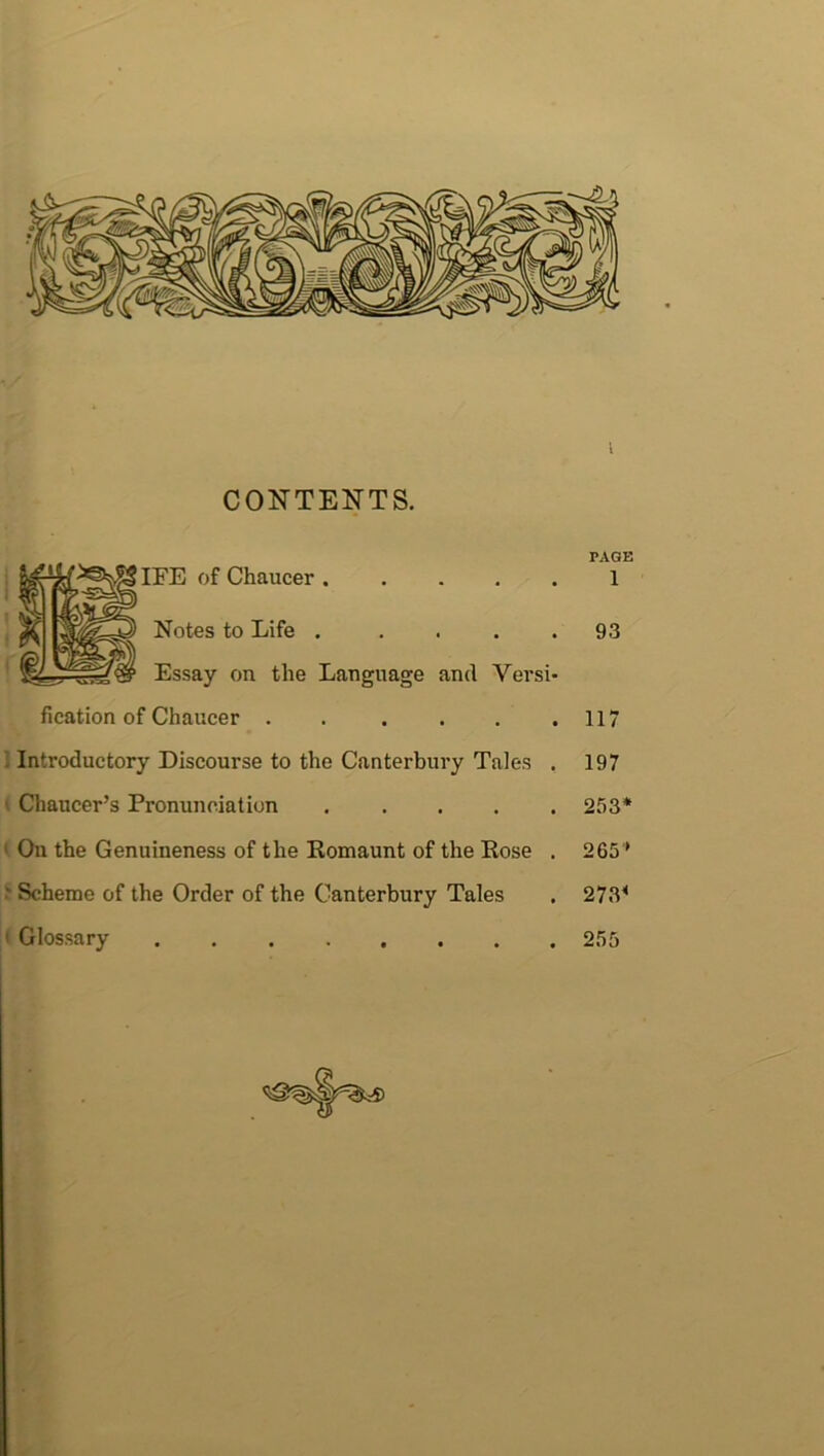 CONTENTS. PAGE IFE of Chaucer 1 Notes to Life . .... 93 Essay on the Language and Versi- fication of Chaucer 117 Introductory Discourse to the Canterbury Tales . 197 ' Chaucer’s Pronunciation 253* On the Genuineness of the Romaunt of the Rose . 265 ’ • Scheme of the Order of the Canterbury Tales . 273< 1 Glossary 255