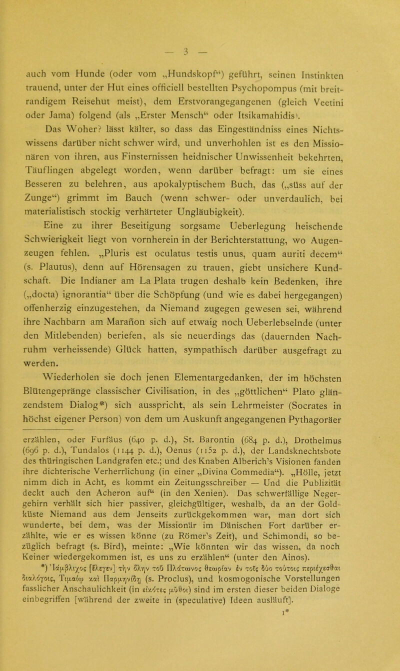 auch vom Hunde (oder vom „Hundskopf“) geführt, seinen Instinkten trauend, unter der Hut eines officiell bestellten Psychopompus (mit breit- randigem Reisehut meist), dem Erstvorangegangenen (gleich Veetini oder Jama) folgend (als „Erster Mensch“ oder Itsikamahidis». Das Woher? lässt kälter, so dass das Eingeständniss eines Nichts- wissens darüber nicht schwer wird, und unverhohlen ist es den Missio- nären von ihren, aus Finsternissen heidnischer Unwissenheit bekehrten, Täuflingen abgelegt worden, wenn darüber befragt: um sie eines Besseren zu belehren, aus apokalyptischem Buch, das („süss auf der Zunge“) grimmt im Bauch (wenn schwer- oder unverdaulich, bei materialistisch stockig verhärteter Ungläubigkeit). Eine zu ihrer Beseitigung sorgsame Ueberlegung heischende Schwierigkeit liegt von vornherein in der Berichterstattung, wo Augen- zeugen fehlen. „Pluris est oculatus testis unus, quam auriti decem“ (s. Plautus), denn auf Hörensagen zu trauen, giebt unsichere Kund- schaft. Die Indianer am La Plata trugen deshalb kein Bedenken, ihre („docta) ignorantia“ über die Schöpfung (und wie es dabei hergegangen) offenherzig einzugestehen, da Niemand zugegen gewesen sei, während ihre Nachbarn am Marahon sich auf etwaig noch Ueberlebselnde (unter den Mitlebenden) beriefen, als sie neuerdings das (dauernden Nach- ruhm verheissende) Glück hatten, sympathisch darüber ausgefragt zu werden. Wiederholen sie doch Jenen Elementargedanken, der im höchsten Blütengepränge classischer Civilisation, in des „göttlichen“ Plato glän- zendstem Dialog* *) sich ausspricht, als sein Lehrmeister (Socrates in höchst eigener Person) von dem um Auskunft angegangenen Pythagoräer erzählen, oder Furfäus (640 p. d.). St. Barontin (684 p. d.), Drothelmus (696 p. d.), Tundalos (1144 p. d.), Oenus (ii52 p. d.), der Landsknechtsbote des thüringischen Landgrafen etc.; und des Knaben Alberich’s Visionen fanden ihre dichterische Verherrlichung (in einer „Divina Commedia“). „Hölle, jetzt nimm dich in Acht, es kommt ein Zeitungsschreiber — Und die Publizität deckt auch den Acheron auf“ (in den Xenien). Das schwerfällige Neger- gehirn verhält sich hier passiver, gleichgültiger, weshalb, da an der Gold- kUste Niemand aus dem Jenseits zurUckgekommen war, man dort sich wunderte, bei dem, was der Missionär im Dänischen Fort darüber er- zählte, wie er es wissen könne (zu Römer’s Zeit), und Schimondi, so be- züglich befragt (s. Bird), meinte: „Wie könnten wir das wissen, da noch Keiner wiedergekommen ist, es uns zu erzählen“ (unter den Ainos). *) ’ lotfxßXiyo; flXeYtv] ti^v oXTjV toG flXcltiovo; Oeiupfav h xol? 8'jo to’Jtoij TtepUyeoftat oiaX^yoi?, Tifxalu) xal IlapfATjvlSYj (s. Proclus), und kosmogonische Vorstellungen fasslicher Anschaulichkeit (in tiv/j-ti p-Otloi) sind im ersten dieser beiden Dialoge einbegriffen [während der zweite in (speculative) Ideen auslUuft]. I*