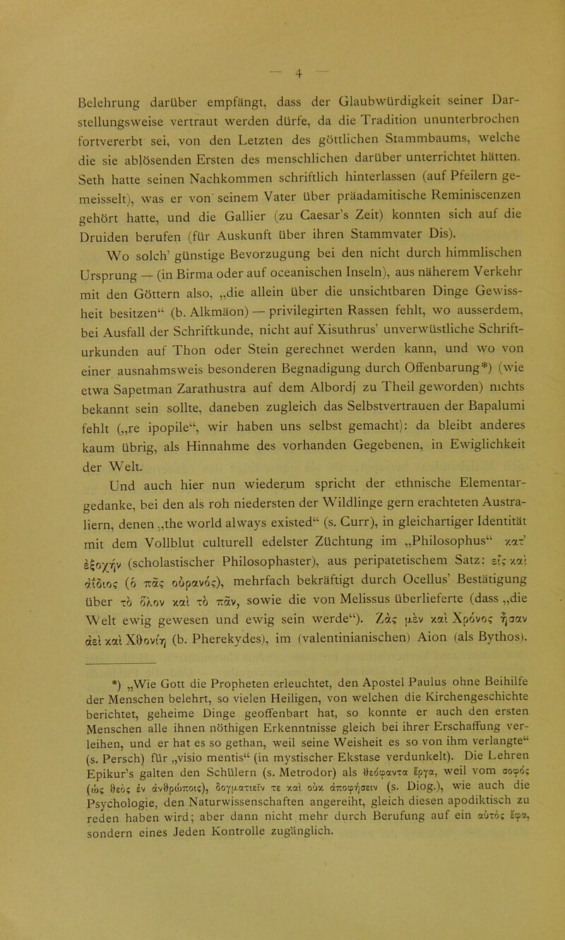 Belehrung darüber empfängt, dass der Glaubwürdigkeit seiner Dar- stellungsweise vertraut werden dürfe, da die Tradition ununterbrochen fortvererbt sei, von den Letzten des göttlichen Stammbaums, welche die sie ablösenden Ersten des menschlichen darüber unterrichtet hätten. Seth hatte seinen Nachkommen schriftlich hinterlassen (auf Pfeilern ge- meisselt), was er von seinem Vater über präadamitische Reminiscenzen gehört hatte, und die Gallier (zu Caesar s Zeit) konnten sich auf die Druiden berufen (für Auskunft über ihren Stammvater Dis). Wo solch’ günstige Bevorzugung bei den nicht durch himmlischen Ursprung — (in Birma oder auf oceanischen Inseln), aus näherem Verkehr mit den Göttern also, „die allein über die unsichtbaren Dinge Gewiss- heit besitzen“ (b. Alkmäon) — privilegirten Rassen fehlt, wo ausserdem, bei Ausfall der Schriftkunde, nicht auf Xisuthrus’ unverwüstliche Schrift- urkunden auf Thon oder Stein gerechnet werden kann, und wo von einer ausnahmsweis besonderen Begnadigung durch Offenbarung*) (wie etwa Sapetman Zarathustra auf dem Albordj zu Theil geworden) nichts bekannt sein sollte, daneben zugleich das Selbstvertrauen der Bapalumi fehlt („re ipopile“, wir haben uns selbst gemacht): da bleibt anderes kaum übrig, als Hinnahme des vorhanden Gegebenen, in Ewiglichkeit der Welt. Und auch hier nun wiederum spricht der ethnische Elementar- gedanke, bei den als roh niedersten der Wildlinge gern erachteten Austra- liern, denen „the world always existed“ (s. Gurr), in gleichartiger Identität mit dem Vollblut culturell edelster Züchtung im „Philosophus“ y.aT (scholastischer Philosophaster), aus peripatetischem Satz: eL xat diSio? (6 Tzäi oupavoc), mehrfach bekräftigt durch Ocellus’ Bestätigung über xö okov xal xö iiav, sowie die von Melissus überlieferte (dass „die Welt ewig gewesen und ewig sein werde“). Za? [xsv xal Xpovo? fjoav del xal XöoviVi (b. Pherekydes), im (valentinianischen) Aion (als Bythos). *) „Wie Gott die Propheten erleuchtet, den Apostel Paulus ohne Beihilfe der Menschen belehrt, so vielen Heiligen, von welchen die Kirchengeschichte berichtet, geheime Dinge geoffenbart hat, so konnte er auch den ersten Menschen alle ihnen nöthigen Erkenntnisse gleich bei ihrer Erschaffung ver- leihen, und er hat es so gethan, weil seine Weisheit es so von ihm verlangte“ (s. Persch) für „visio mentis“ (in mystischer Ekstase verdunkelt). Die Lehren Epikur’s galten den Schülern (s. Metrodor) als Hedcpovxa Ipya, weil vom oood; (lös dv dvHpcuTioi;), 6oyp.axiEiv xe xal odx dtTiotpi^oeiv (s. Diog.), wie auch die Psychologie, den Naturwissenschaften angereiht, gleich diesen apodiktisch zu reden haben wird; aber dann nicht mehr durch Berufung auf ein aüxö? Icpa, sondern eines Jeden Kontrolle zugänglich.