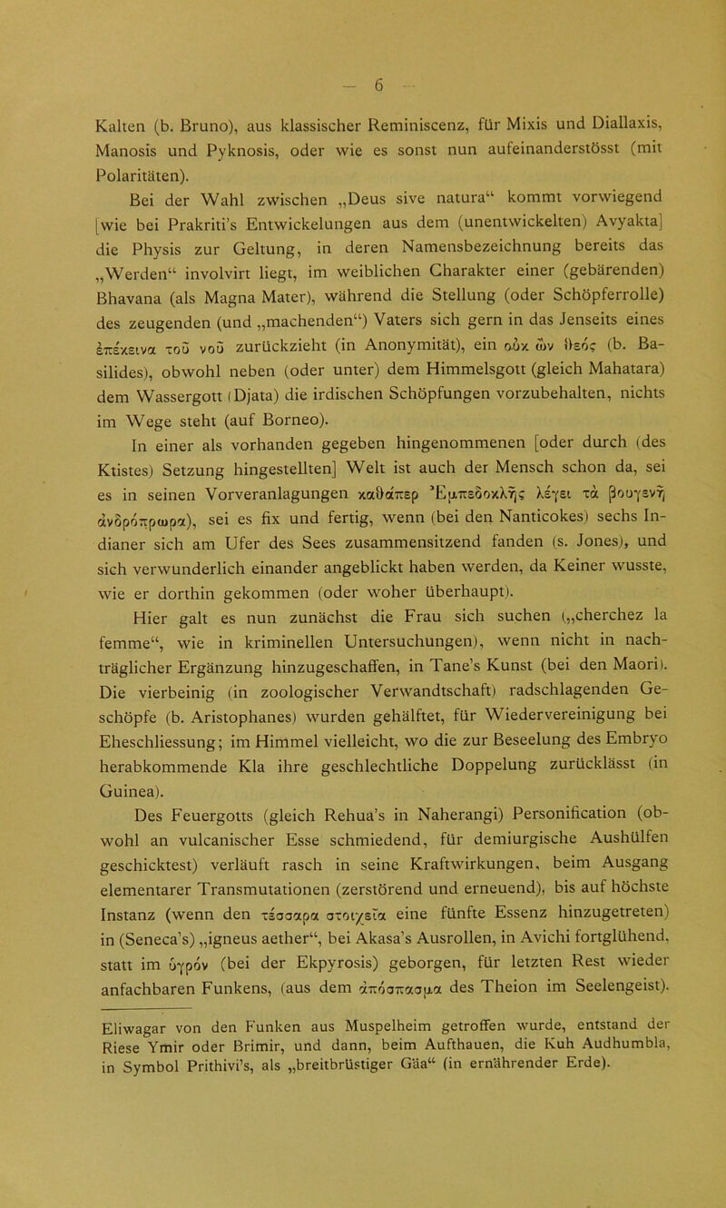 Kalten (b. Bruno), aus klassischer Reminiscenz, für Mixis und Diallaxis, Manosis und Pyknosis, oder wie es sonst nun aufeinanderstösst (mit Polaritäten). Bei der Wahl zwischen „Deus sive natura“ kommt vorwiegend [wie bei Prakriti’s Entwickelungen aus dem (unentwickelten) Avyakta] die Physis zur Geltung, in deren Namensbezeichnung bereits das „Werden“ involvirt liegt, im weiblichen Charakter einer (gebärenden) Bhavana (als Magna Mater), während die Stellung (oder Schöpferrolle) des zeugenden (und „machenden“) Vaters sich gern in das Jenseits eines iTCxsiva ToS vou zurückzieht (in Anonymität), ein o-ux u)v Usoc (b. Ba- silides), obwohl neben (oder unter) dem Himmelsgott (gleich Mahatara) dem Wassergott (Djata) die irdischen Schöpfungen vorzubehalten, nichts im Wege steht (auf Borneo). In einer als vorhanden gegeben hingenommenen [oder durch (des Ktistes) Setzung hingestellten] Welt ist auch der Mensch schon da, sei es in seinen Vorveranlagungen xahdtrEp ’Ejj.Tr£0oxk^? Xeyei xa ßou-fsvTj dvopoTcpwpa), sei es fix und fertig, wenn (bei den Nanticokes.) sechs In- dianer sich am Ufer des Sees zusammensitzend fanden (s. Jonesj, und sich verwunderlich einander angeblickt haben werden, da Keiner wusste, wie er dorthin gekommen (oder woher überhaupt). Hier galt es nun zunächst die Frau sich suchen („cherchez la femme“, wie in kriminellen Untersuchungen), wenn nicht in nach- träglicher Ergänzung hinzugeschaffen, in Tane’s Kunst (bei den Maori l. Die vierbeinig (in zoologischer Verwandtschaft) radschlagenden Ge- schöpfe (b. Aristophanes) wurden gehälftet, für Wiedervereinigung bei Eheschliessung; im Himmel vielleicht, wo die zur Beseelung des Embryo herabkommende Kla ihre geschlechtliche Doppelung zurücklässt (in Guinea). Des Feuergotts (gleich Rehua’s in Naherangi) Personification (ob- wohl an vulcanischer Esse schmiedend, für demiurgische Aushülfen geschicktest) verläuft rasch in seine Kraftwirkungen, beim Ausgang elementarer Transmutationen (zerstörend und erneuend), bis auf höchste Instanz (wenn den xsooapa oxoiysia eine fünfte Essenz hinzugetreten) in (Seneca’s) „igneus aether“, bei Akasa’s Ausrollen, in Avichi fortglühend, statt im uypov (bei der Ekpyrosis) geborgen, für letzten Rest wieder anfachbaren Funkens, (aus dem dTroaTraap-cc des Theion im Seelengeist). Eliwagar von den Funken aus Muspelheim getroffen wurde, entstand der Riese Ymir oder Brimir, und dann, beim Aufthauen, die Kuh Audhumbla, in Symbol Prithivi’s, als „breitbrüstiger Gäa“ (in ernährender Erde).