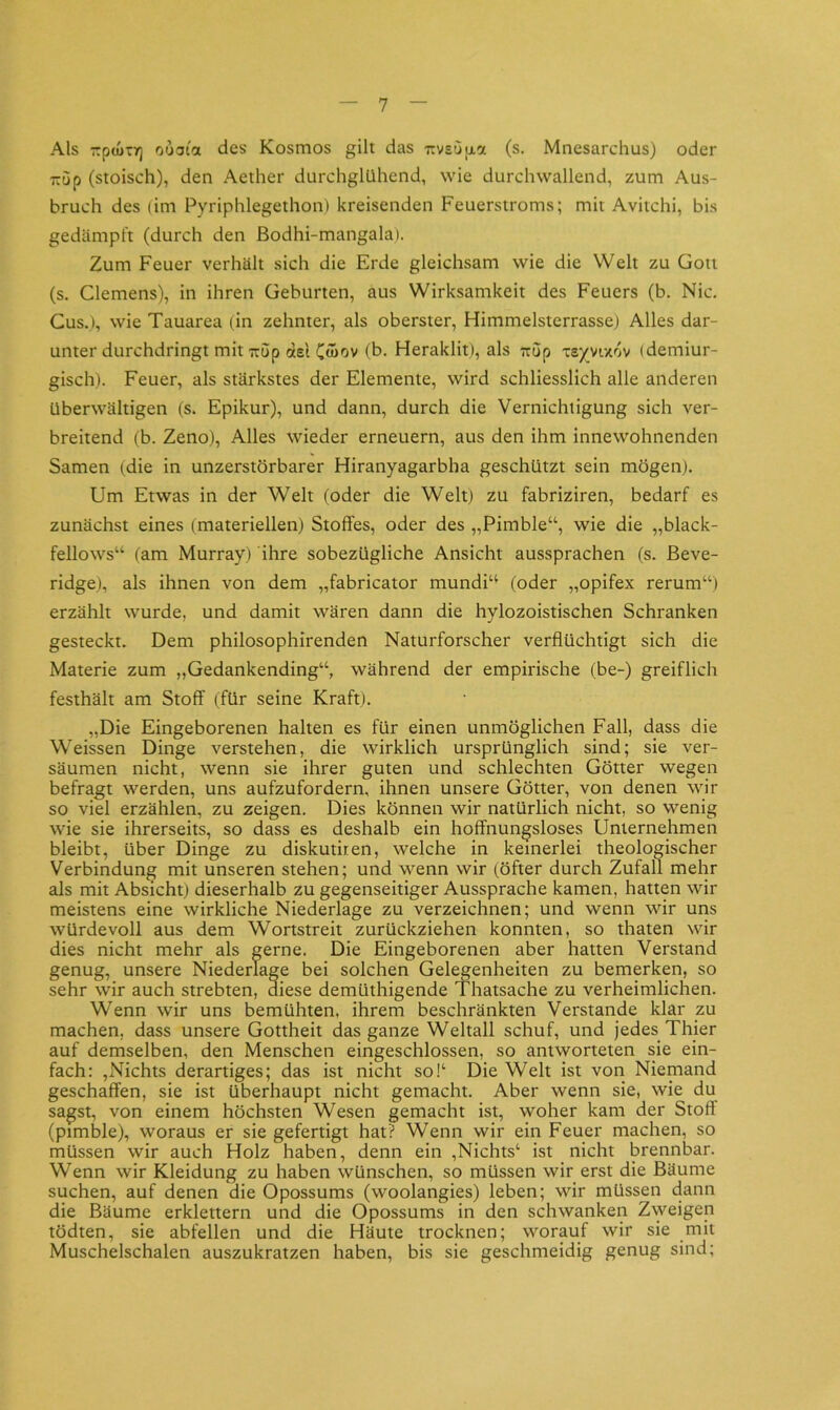 Als zptuTr) ooaioL des Kosmos gilt das rvsOixa (s. Mnesarchus) oder TTup (stoisch), den Aether durchglUhend, wie durch wallend, zum Aus- bruch des (im Pyriphlegethon) kreisenden Feuerstroms; mit Avitchi, bis gedämpft (durch den ßodhi-mangala). Zum Feuer verhält sich die Erde gleichsam wie die Welt zu Gott (s. Clemens), in ihren Geburten, aus Wirksamkeit des Feuers (b. Nie. Cus.), wie Tauarea (in zehnter, als oberster, Himmelsterrassej Alles dar- unter durchdringt mit Trup del C«iov (b. Heraklit), als Trup xe/vixov (demiur- gisch). Feuer, als stärkstes der Elemente, wird schliesslich alle anderen überwältigen (s. Epikur), und dann, durch die Vernichtigung sich ver- breitend (b. Zeno), Alles wieder erneuern, aus den ihm innewohnenden Samen (die in unzerstörbarer Hiranyagarbha geschützt sein mögen). Um Etwas in der Welt (oder die Welt) zu fabriziren, bedarf es zunächst eines (materiellen) Stoffes, oder des „Pimble“, wie die „black- fellows“ (am Murray) ihre sobezügliche Ansicht aussprachen (s. ßeve- ridge), als ihnen von dem „fabricator mundi“ (oder „opifex rerum“) erzählt wurde, und damit wären dann die hylozoistischen Schranken gesteckt. Dem philosophirenden Naturforscher verflüchtigt sich die Materie zum „Gedankending“, während der empirische (be-) greiflich festhält am Stoff (für seine Kraft). „Die Eingeborenen halten es für einen unmöglichen Fall, dass die Weissen Dinge verstehen, die wirklich ursprünglich sind; sie ver- säumen nicht, wenn sie ihrer guten und schlechten Götter wegen befragt werden, uns aufzufordern, ihnen unsere Götter, von denen wir so viel erzählen, zu zeigen. Dies können wir natürlich nicht, so wenig wie sie ihrerseits, so dass es deshalb ein hoffnungsloses Unternehmen bleibt, über Dinge zu diskutiren, welche in keinerlei theologischer Verbindung mit unseren stehen; und wenn wir (öfter durch Zufall mehr als mit Absicht) dieserhalb zu gegenseitiger Aussprache kamen, hatten wir meistens eine wirkliche Niederlage zu verzeichnen; und wenn wir uns würdevoll aus dem Wortstreit zurückziehen konnten, so thaten wir dies nicht mehr als gerne. Die Eingeborenen aber hatten Verstand genug, unsere Niederlage bei solchen Gel^enheiten zu bemerken, so sehr wir auch strebten, diese demüthigende Thatsache zu verheimlichen. Wenn wir uns bemühten, ihrem beschränkten Verstände klar zu machen, dass unsere Gottheit das ganze Weltall schuf, und jedes Thier auf demselben, den Menschen eingeschlossen, so antworteten sie ein- fach: ,Nichts derartiges; das ist nicht sof Die Welt ist von Niemand geschaffen, sie ist überhaupt nicht gemacht. Aber wenn sie, wie du sagst, von einem höchsten Wesen gemacht ist, woher kam der Stoft (pimlsle), woraus er sie gefertigt hat? Wenn wir ein Feuer machen, so müssen wir auch Holz haben, denn ein ,Nichts‘ ist nicht brennbar. Wenn wir Kleidung zu haben wünschen, so müssen wir erst die ßäume suchen, auf denen die Opossums (woolangies) leben; wir müssen dann die ßäume erklettern und die Opossums in den schwanken Z\yeigen tödten, sie abfellen und die Häute trocknen; worauf wir sie mit Muschelschalen auszukratzen haben, bis sie geschmeidig genug sind;