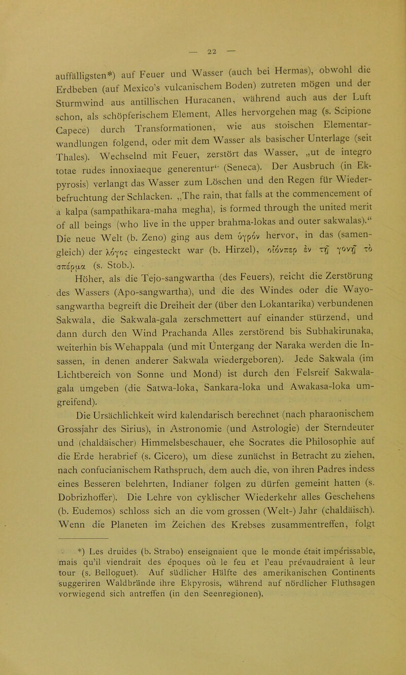 auffälligsten-*-) auf Feuer und Wasser (auch bei Hermas), obwohl die Erdbeben (auf Mexico’s vulcanischem Boden) zutreten mögen und der Sturmwind aus antillischen Huracanen, während auch aus der Luft schon, als schöpferischem Element, Alles hervorgehen mag (s. Scipione Gapece) durch Transformationen, wie aus stoischen Elementar- wandlungen folgend, oder mit dem Wasser als basischer Unterlage (seit Thaies). Wechselnd mit Feuer, zerstört das Wasser, „ut de integro totae rüdes innoxiaeque generentur‘- (Seneca). Der Ausbruch (in Ek- pyrosis) verlangt das Wasser zum Löschen und den Regen für Wieder- befruchtung der Schlacken. „The rain, that falls at the commencement of a kalpa (sampathikara-maha megha), is formed through the united merit of all beings (who live in the upper brahma-lokas and outer sakwalas). Die neue Welt (b. Zeno) ging aus dem u^pov hervor, in das (samen- gleich) der Xo^oc eingesteckt war (b. Hirzel), ofov-sp £v vifj fovifj tö oTTspfj-a (s. Stob.). Höher, als die Tejo-sangwartha (des Feuers), reicht die Zerstörung des Wassers (Apo-sangwartha), und die des Windes oder die Wayo- sangwartha begreift die Dreiheit der (über den Lokantarika) verbundenen Sakwala, die Sakwala-gala zerschmettert auf einander stürzend, und dann durch den Wind Prachanda Alles zerstörend bis Subhakirunaka, weiterhin bis Wehappala (und mit Untergang der Naraka werden die In- sassen, in denen anderer Sakwala wiedergeboren). Jede Sakwala (im Lichtbereich von Sonne und Mond) ist durch den Felsreif Sakwala- gala umgeben (die Satwa-loka, Sankara-loka und Awakasa-loka um- greifend). Die Ursächlichkeit wird kalendarisch berechnet (nach pharaonischem Grossjahr des Sirius), in Astronomie (und Astrologie) der Sterndeuter und (chaldäischer) Himmelsbeschauer, ehe Socrates die Philosophie auf die Erde herabrief (s. Cicero), um diese zunächst in Betracht zu ziehen, nach confucianischem Rathspruch, dem auch die, von ihren Padres indess eines Besseren belehrten, Indianer folgen zu dürfen gemeint hatten (s. Dobrizhoffer). Die Lehre von cyklischer Wiederkehr alles Geschehens (b. Eudemos) schloss sich an die vom grossen (Welt-) Jahr (chaldäisch). Wenn die Planeten im Zeichen des Krebses Zusammentreffen, folgt *) Les druides (b. Strabo) enseignaient que le monde etait imperissable, mais qu’il viendrait des epoques oü le feu et l’eau pre'vaudraient ä leur tour (s. Belloguet). Auf südlicher Hälfte des amerikanischen Gontinents suggeriren Waldbr'ände ihre Ekpyrosis, während auf nördlicher Fluthsagen vorwiegend sich antreffen (in den Seenregionen).