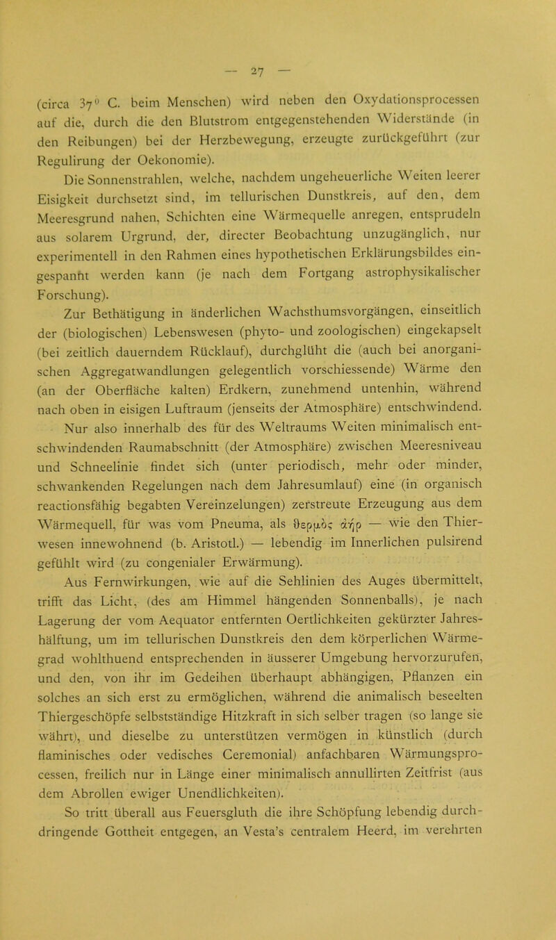 (circa 37*^ C. beim Menschen) wird neben den Oxydationsprocessen auf die, durch die den ßlutstrom entgegenstehenden Widerstünde (in den Reibungen) bei der Herzbewegung, erzeugte zurückgefühlt (zur Regulirung der Oekonomie). Die Sonnenstrahlen, welche, nachdem ungeheuerliche Weiten leerer Eisigkeit durchsetzt sind, im tellurischen Dunstkreis, auf den, dem Meeresgrund nahen, Schichten eine Wärmequelle anregen, entsprudeln aus solarem Urgrund, der, directer Beobachtung unzugänglich, nur experimentell in den Rahmen eines hypothetischen Erklärungsbildes ein- gespanht werden kann (je nach dem Fortgang astrophysikalischer Forschung). Zur Bethätigung in änderlichen Wachsthumsvorgängen, einseitlich der (biologischen) Lebenswesen (phyto- und zoologischen) eingekapselt (bei zeitlich dauerndem Rücklauf), durchglüht die (auch bei anorgani- schen Aggregatwandlungen gelegentlich vorschiessende) Wärme den (an der Oberfläche kalten) Erdkern, zunehmend untenhin, während nach oben in eisigen Luftraum (jenseits der Atmosphäre) entschwindend. Nur also innerhalb des für des Weltraums Weiten minimalisch ent- schwindenden Raumabschnitt (der Atmosphäre) zwischen Meeresniveau und Schneelinie findet sich (unter periodisch, mehr oder minder, schwankenden Regelungen nach dem Jahresumlauf) eine (in organisch reactionsfähig begabten Vereinzelungen) zerstreute Erzeugung aus dem Wärmequell, für was vom Pneuma, als öspjxöc dVjp — wie den Thier- wesen innewohnend (b. Aristotl.) — lebendig im Innerlichen pulsirend gefühlt wird (zu congenialer Erwärmung). Aus Fern Wirkungen, wie auf die Sehlinien des Auges übermittelt, trifft das Licht, (des am Himmel hängenden Sonnenballs), je nach Lagerung der vom Aequator entfernten Oertlichkeiten gekürzter Jahres- hälftung, um im tellurischen Dunstkreis den dem körperlichen Wärme- grad wohlthuend entsprechenden in äusserer Umgebung hervorzurufen, und den, von ihr im Gedeihen überhaupt abhängigen, Pflanzen ein solches an sich erst zu ermöglichen, während die animalisch beseelten Thiergeschöpfe selbstständige Hitzkraft in sich selber tragen (so lange sie währt), und dieselbe zu unterstützen vermögen in künstlich (durch flaminisches oder vedisches Ceremonial) anfachbaren Wärmungspro- cessen, freilich nur in Länge einer minimalisch annullirten Zeitlrist (aus dem Abrollen ewiger Unendlichkeiten). So tritt überall aus Feuersgluth die ihre Schöpfung lebendig durch- dringende Gottheit entgegen, an Vesta’s centralem Heerd, im verehrten