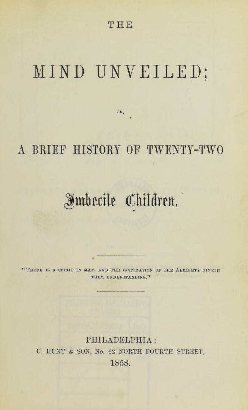 THE MIND UNVEILED; OR, A BRIEF HISTORY OF TWENTY-TWO Jinlu'cile dlhililrcn. “There is a spirit in man, and the inspiration of the Almighty givetii THEM UNDERSTANDING.” PHILADELPHIA: U. HUNT & SON, No. G2 NORTH FOURTH STREET. 1858.