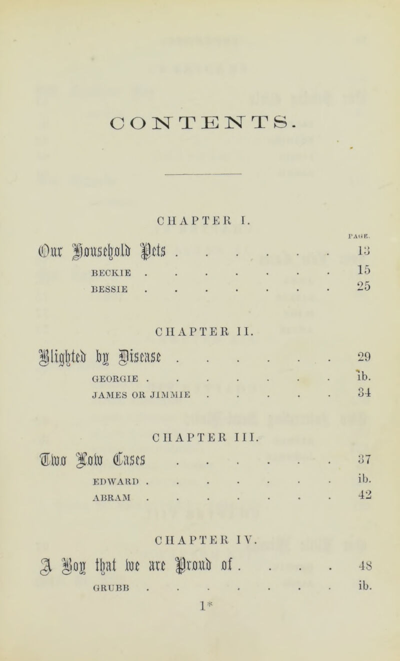 CONTENTS. CHAPTER r. (Our |jfits . BECKIE .... BESSIE .... CHAPTER II. §ligl]t0 b]r giscase . GEORGIE .... JAMES Oil JIMMIE CHAPTER III. f lw folu fees EDWARD .... ABRAM .... CHAPTER IV. $ Jiioir iljat iuc arc fnnft uf. FAUB. 13 15 25 29 lb. 34 37 ib. 42 GRUBB 1* 48 ib.