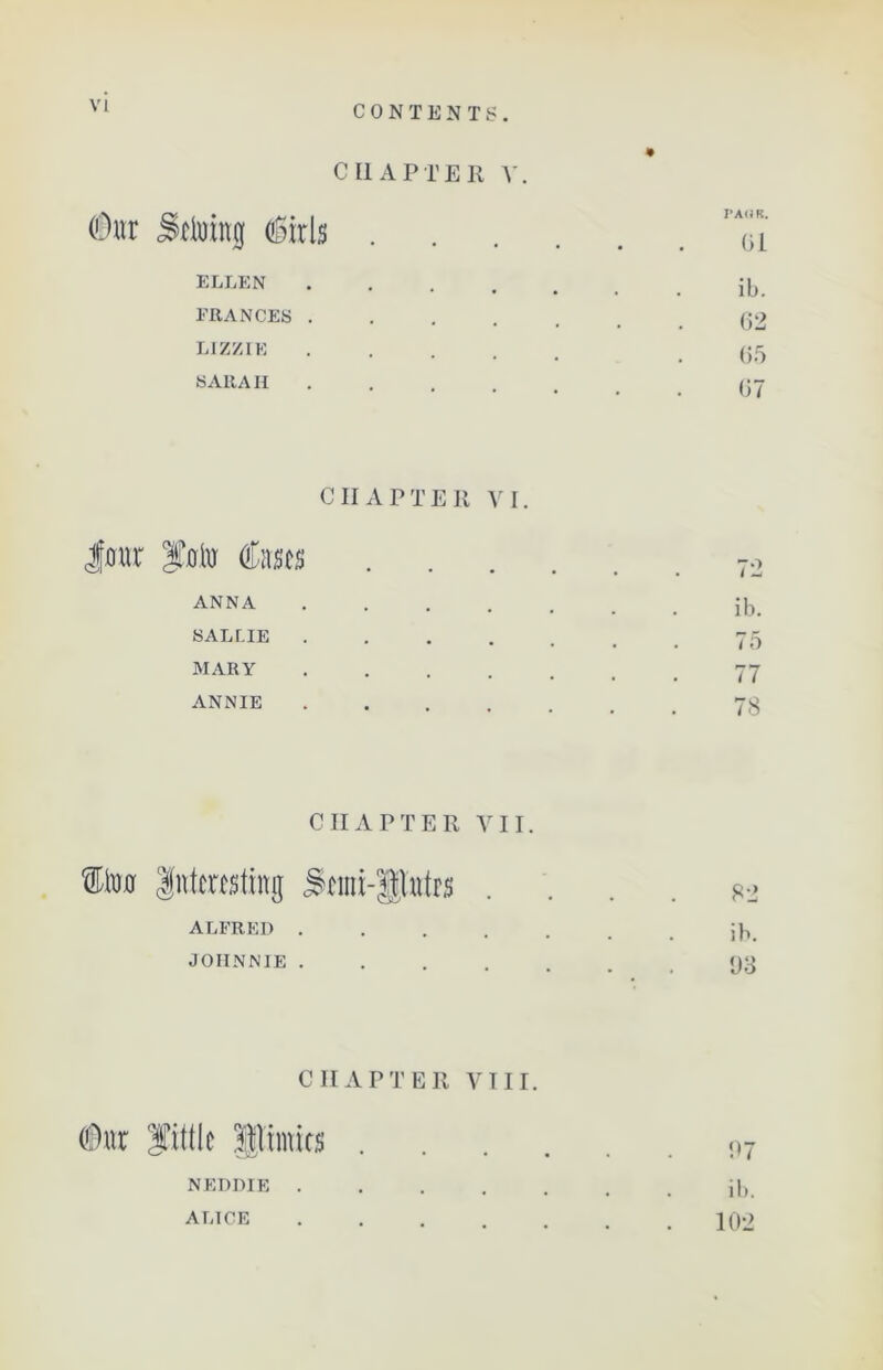 CHAPTER V (Our Seining girls ELLEN FRANCES LIZZIE SARAH PAOK. 61 ib. 62 65 67 CHAPTER VI. Jour f.oln Cases ANNA SAL LIE MARY ANNIE 72 ib. 75 77 78 CHAPTER VII. CIm Interesting Semi-flutes . ALFRED JOHNNIE 82 ib. 93 CHAPTER VIII. NEDDIE . ALICE 97 ib. 102