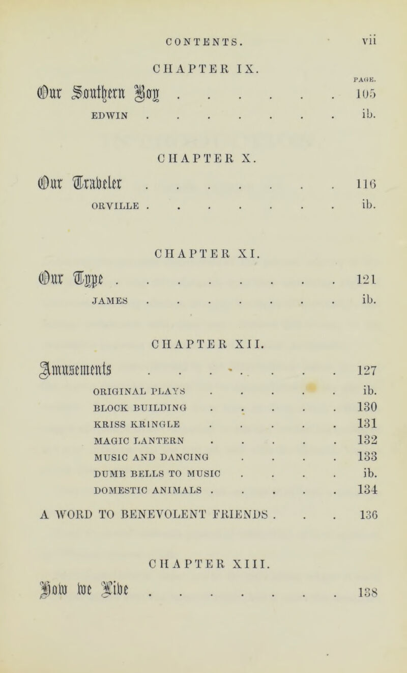 CHAPTER IX. PAHE. (Dur Southern Ion 105 G V—' 40 EDWIN ib. CHAPTER X. (Dur 'fobrler 116 ORVILLE ib. CHAPTER XI. (Dur ftp 121 JAMES ib. CHAPTER XII. Amusements . . . - . . . .127 ORIGINAL PLAYS ib. BLOCK BUILDING 130 KRISS KR1NGLE 131 MAGIC LANTERN 132 MUSIC AND DANCING .... 133 DUMB BELLS TO MUSIC ib. DOMESTIC ANIMALS 134 A WORD TO BENEVOLENT FRIENDS . . . 13G CHAPTER XIII. |)oto toe fibe 138