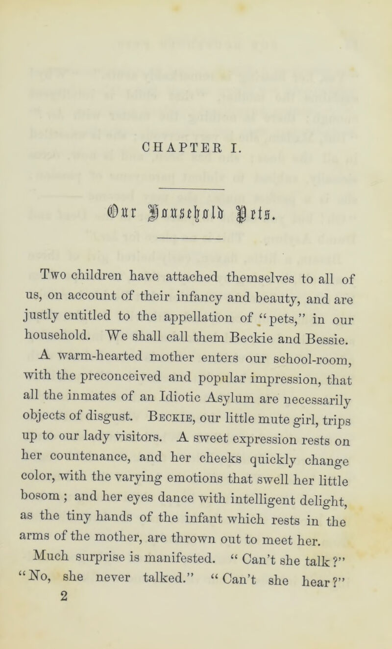 ©ur Imrscljflli) |it0. Two children have attached themselves to all of us, on account of their infancy and beauty, and are justly entitled to the appellation of “pets,” in our household. We shall call them Beckie and Bessie. -A. warm-hearted mother enters our school-room, with the preconceived and popular impression, that all the inmates of an Idiotic Asylum are necessarily objects of disgust. Beckie, our little mute girl, trips up to our lady visitors. A sweet expression rests on her countenance, and her cheeks quickly change color, with the varying emotions that swell her little bosom ; and her eyes dance with intelligent delight, as the tiny hands of the infant which rests in the arms of the mother, are thrown out to meet her. Much surprise is manifested. “ Can’t she talk?” “No, she never talked.” “Can’t she hear?” 2