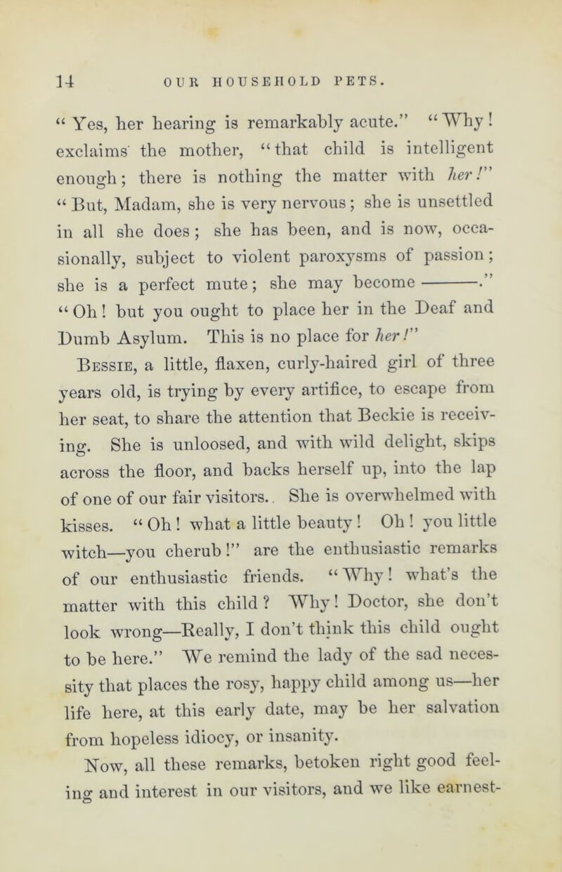 “ Yes, her hearing is remarkably acute.” “Why! exclaims' the mother, “that child is intelligent enough; there is nothing the matter with her! “ But, Madam, she is very nervous; she is unsettled in all she does ; she has been, and is now, occa- sionally, subject to violent paroxysms of passion; she is a perfect mute; she may become •” “ Oh! but you ought to place her in the Deaf and Dumb Asylum. This is no place for her! Bessie, a little, flaxen, curly-haired girl of three years old, is trying by every artifice, to escape from her seat, to share the attention that Beckie is receiv- ing. She is unloosed, and with wild delight, skips across the floor, and backs herself up, into the lap of one of our fair visitors. She is overwhelmed with kisses. “ Oh ! what a little beauty ! Oh ! you little witch—you cherub!” are the enthusiastic remarks of our enthusiastic friends. “Why! what’s the matter with this child? Why! Doctor, she don’t look wrong—Really, I don’t think this child ought to be here.” We remind the lady of the sad neces- sity that places the rosy, happy child among us—her life here, at this early date, may be her salvation from hopeless idiocy, or insanity. Now, all these remarks, betoken right good feel- ino- and interest in our visitors, and we like earnest-