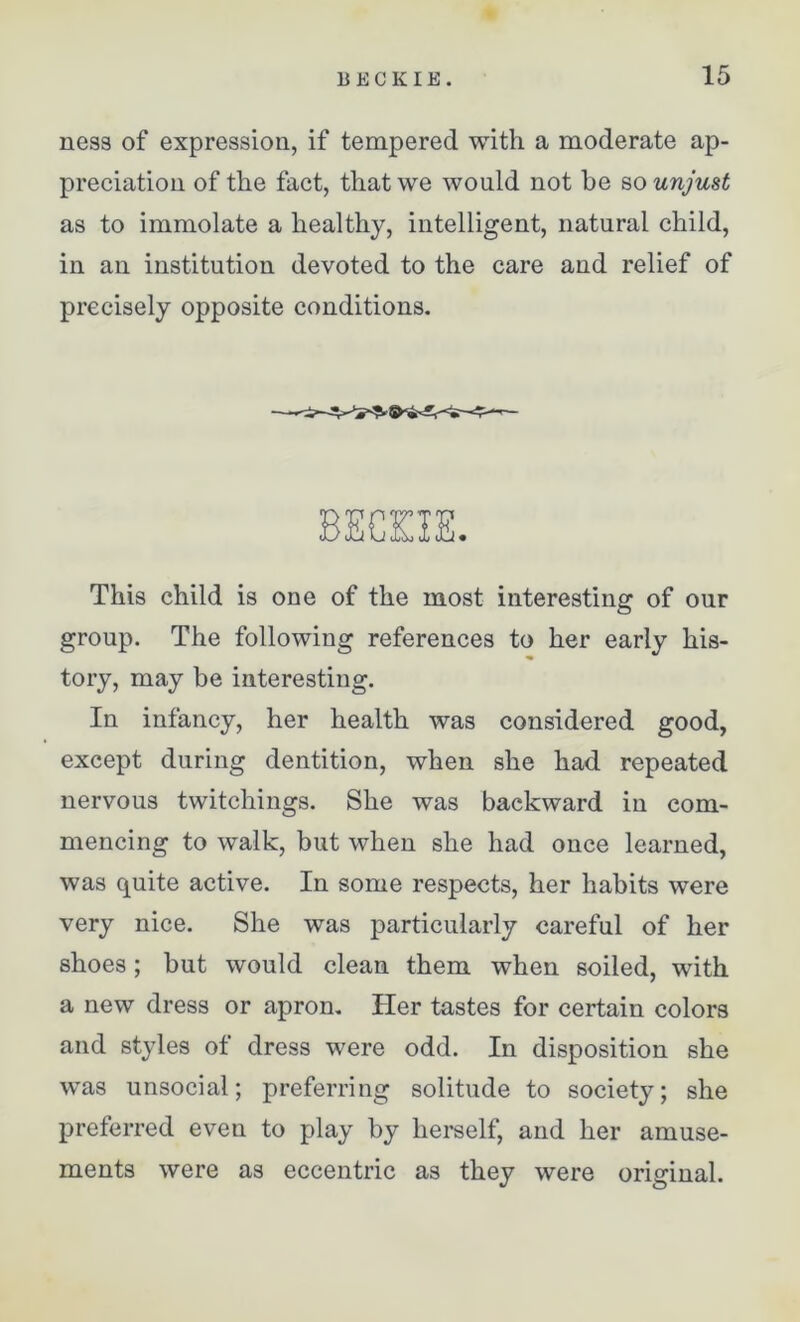 ness of expression, if tempered with a moderate ap- preciation of the fact, that we would not he so unjust as to immolate a healthy, intelligent, natural child, in an institution devoted to the care and relief of precisely opposite conditions. This child is one of the most interesting of our group. The following references to her early his- tory, may be interesting. In infancy, her health was considered good, except during dentition, when she had repeated nervous twitchings. She was backward in com- mencing to walk, but when she had once learned, was quite active. In some respects, her habits were very nice. She was particularly careful of her shoes; but would clean them when soiled, with a new dress or apron. Her tastes for certain colors and styles of dress were odd. In disposition she was unsocial; preferring solitude to society; she preferred even to play by herself, and her amuse- ments were as eccentric as they were original.