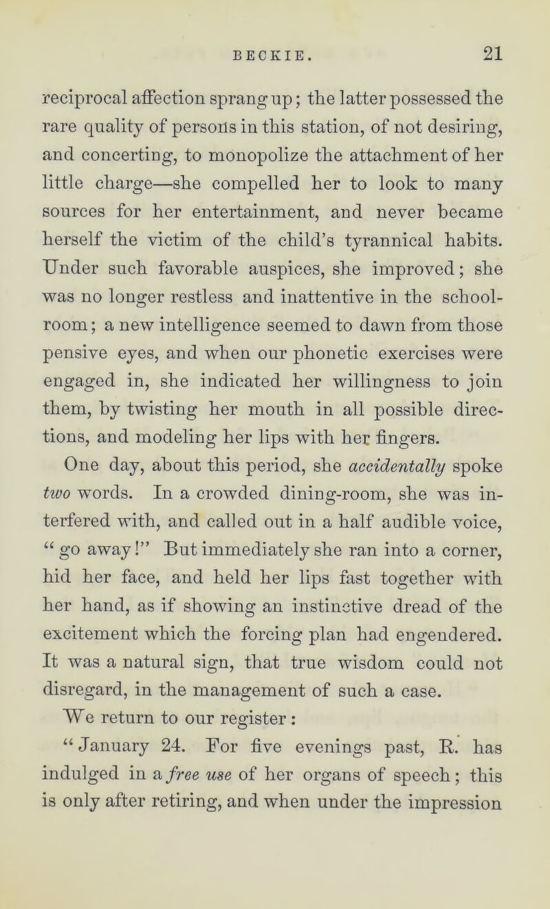 reciprocal affection sprang up; the latter possessed the rare quality of persons in this station, of not desiring, and concerting, to monopolize the attachment of her little charge—she compelled her to look to many sources for her entertainment, and never became herself the victim of the child’s tyrannical habits. Under such favorable auspices, she improved; she was no longer restless and inattentive in the school- room ; a new intelligence seemed to dawn from those pensive eyes, and when our phonetic exercises were engaged in, she indicated her willingness to join them, by twisting her mouth in all possible direc- tions, and modeling her lips with her fingers. One day, about this period, she accidentally spoke two words. In a crowded dining-room, she was in- terfered with, and called out in a half audible voice, “ go away!” But immediately she ran into a corner, hid her face, and held her lips fast together with her hand, as if showing an instinctive dread of the excitement which the forcing plan had engendered. It was a natural sign, that true wisdom could not disregard, in the management of such a case. We return to our register: “January 24. For five evenings past, R. has indulged in a free use of her organs of speech; this is only after retiring, and when under the impression