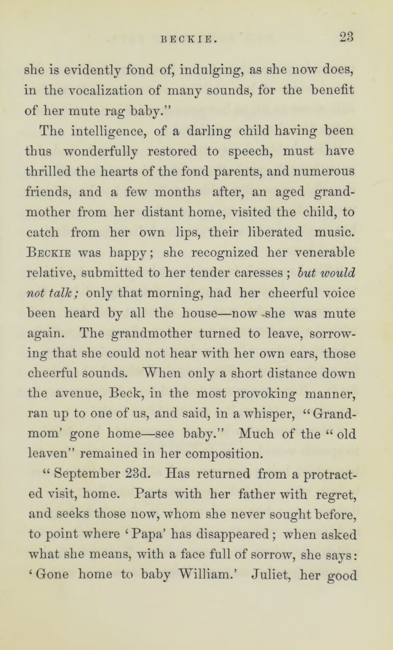 she is evidently fond of, indulging, as she now does, in the vocalization of many sounds, for the benefit of her mute rag baby.” The intelligence, of a darling child having been thus wonderfully restored to speech, must have thrilled the hearts of the fond parents, and numerous friends, and a few months after, an aged grand- mother from her distant home, visited the child, to catch from her own lips, their liberated music. Beckie was happy; she recognized her venerable relative, submitted to her tender caresses ; but would not talk; only that morning, had her cheerful voice been heard by all the house—now -she was mute again. The grandmother turned to leave, sorrow- ing that she could not hear with her own ears, those cheerful sounds. When only a short distance down the avenue, Beck, in the most provoking manner, ran up to one of us, and said, in a whisper, “ Grand- mom’ gone home—see baby.” Much of the “ old leaven” remained in her composition. “ September 23d. Has returned from a protract- ed visit, home. Parts with her father with regret, and seeks those now, whom she never sought before, to point where ‘ Papa’ has disappeared ; when asked what she means, with a face full of sorrow, she says: ‘ Gone home to baby William.’ Juliet, her good