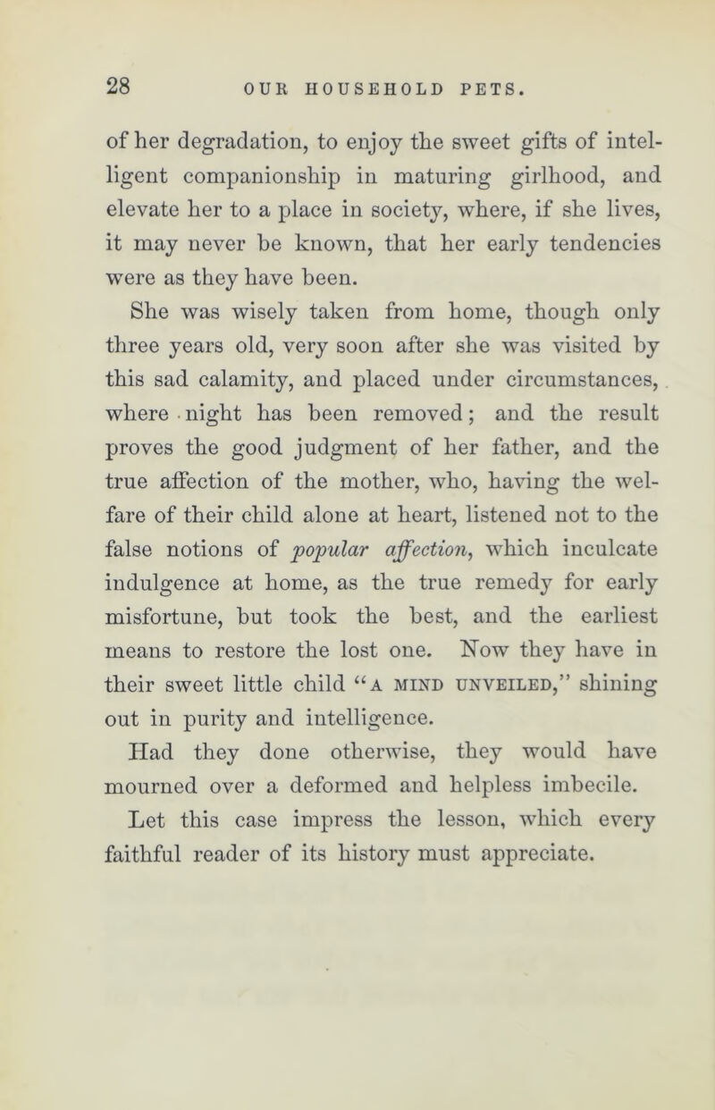 of her degradation, to enjoy the sweet gifts of intel- ligent companionship in maturing girlhood, and elevate her to a place in society, where, if she lives, it may never he known, that her early tendencies were as they have been. She was wisely taken from home, though only three years old, very soon after she was visited by this sad calamity, and placed under circumstances, where night has been removed; and the result proves the good judgment of her father, and the true affection of the mother, who, having the wel- fare of their child alone at heart, listened not to the false notions of popular affection, which inculcate indulgence at home, as the true remedy for early misfortune, but took the best, and the earliest means to restore the lost one. Now they have in their sweet little child “a mind unveiled,” shining out in purity and intelligence. Had they done otherwise, they would have mourned over a deformed and helpless imbecile. Let this case impress the lesson, which every faithful reader of its history must appreciate.