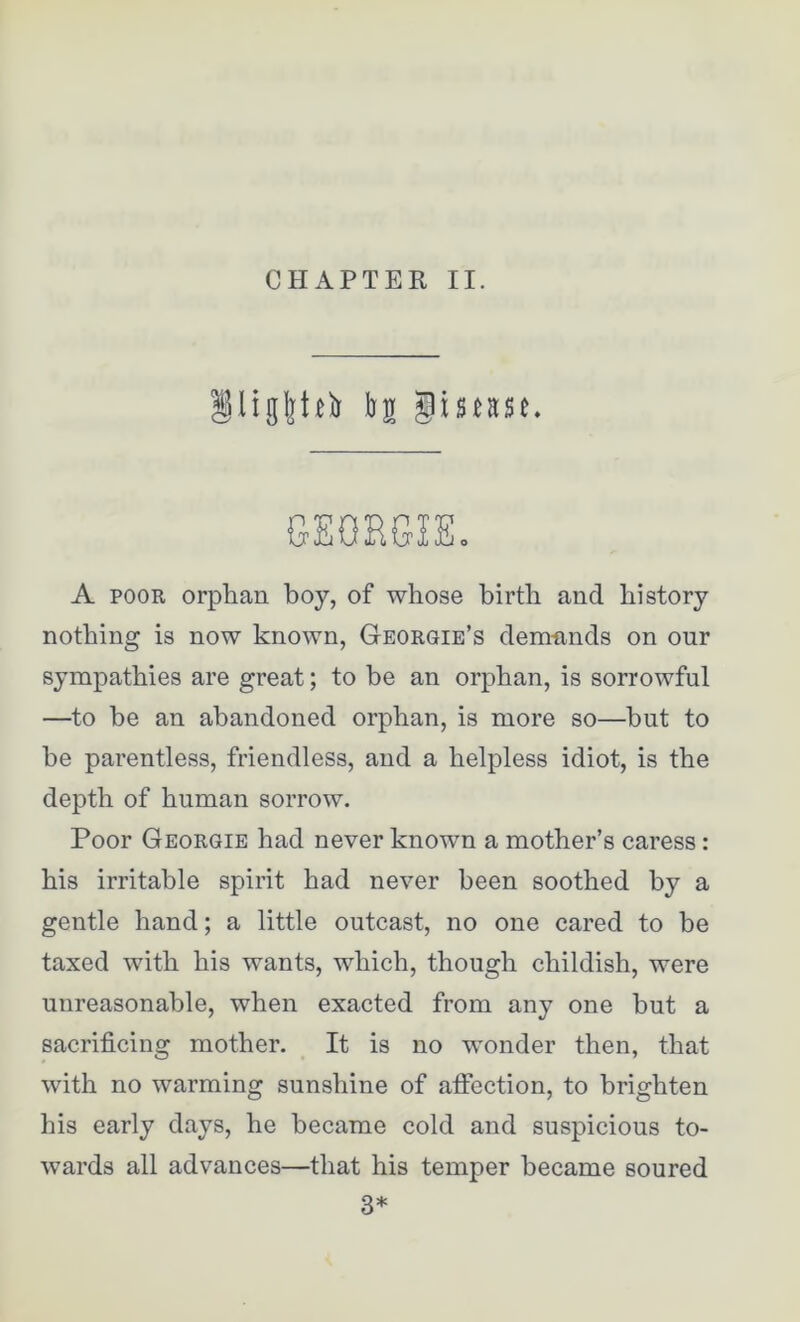 CHAPTER II. §ligl]teb bs gimse. GEOHGISo A poor orphan boy, of whose birth and history nothing is now known, Georgie’s dem-ands on our sympathies are great; to be an orphan, is sorrowful —to be an abandoned orphan, is more so—but to he parentless, friendless, and a helpless idiot, is the depth of human sorrow. Poor Georgie had never known a mother’s caress : his irritable spirit had never been soothed by a gentle hand; a little outcast, no one cared to be taxed with his wants, which, though childish, were unreasonable, when exacted from any one hut a sacrificing mother. It is no wonder then, that with no warming sunshine of affection, to brighten his early days, he became cold and suspicious to- wards all advances—that his temper became soured 3*