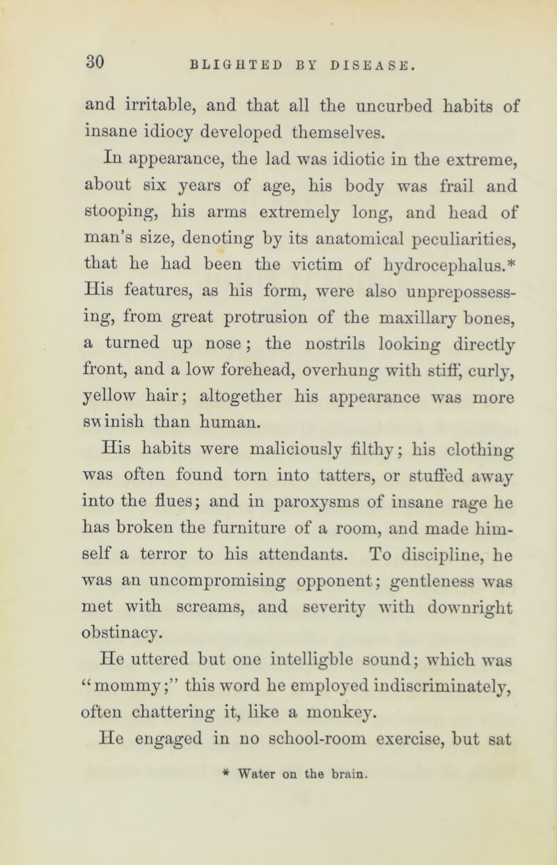 and irritable, and that all the uncurbed habits of insane idiocy developed themselves. In appearance, the lad was idiotic in the extreme, about six years of age, his body was frail and stooping, his arms extremely long, and head of man’s size, denoting by its anatomical peculiarities, that he had been the victim of hydrocephalus.* His features, as his form, were also unprepossess- ing, from great protrusion of the maxillary bones, a turned up nose; the nostrils looking directly front, and a low forehead, overhung with stiff, curly, yellow hair; altogether his appearance was more svinish than human. His habits were maliciously filthy; his clothing was often found torn into tatters, or stuffed away into the flues; and in paroxysms of insane rage he has broken the furniture of a room, and made him- self a terror to his attendants. To discipline, he was an uncompromising opponent; gentleness was met with screams, and severit}7 with downright obstinacy. He uttered but one intelligble sound; which was “mommy;” this word he employed indiscriminately, often chattering it, like a monkey. He engaged in no school-room exercise, but sat * Water on the brain.