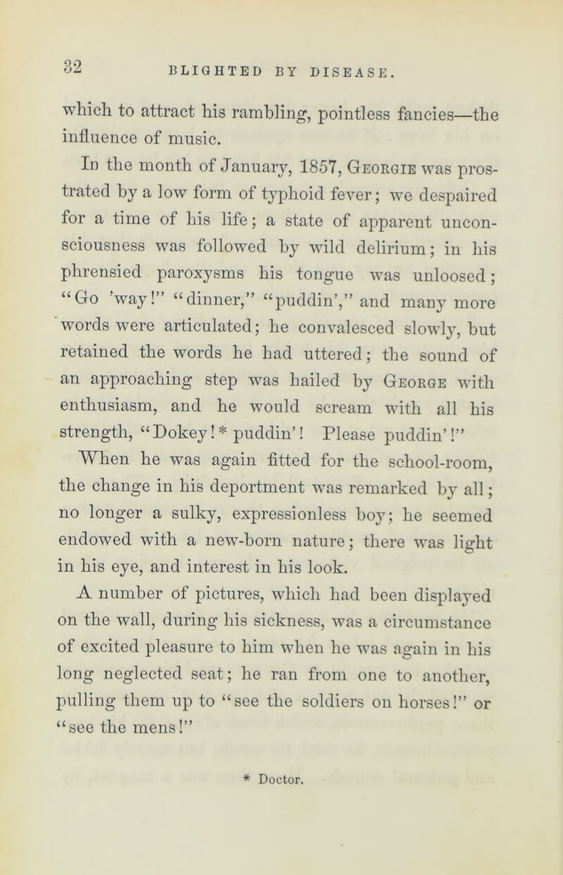 QO which to attract his rambling, pointless fancies—the influence of music. In the month of January, 1857, Georgie was pros- trated by a low form of typhoid fever; we despaired for a time of his life; a state of apparent uncon- sciousness was followed by wild delirium; in his phrensied paroxysms his tongue was unloosed; “Go way! “dinner,” “puddin’,” and many more words were articulated; he convalesced slowly, but retained the words he had uttered; the sound of an approaching step was hailed by George with enthusiasm, and he would scream with all his strength, “ Dokey! * puddin’! Please puddin’!” When he was again fitted for the school-room, the change in his deportment was remarked by all; no longer a sulky, expressionless hoy; he seemed endowed with a new-born nature; there was light in his eye, and interest in his look. A number of pictures, which had been displayed on the wall, during his sickness, was a circumstance of excited pleasure to him when he was again in his long neglected seat; he ran from one to another, pulling them up to “see the soldiers on horses!” or “see the mens!” * Doctor.