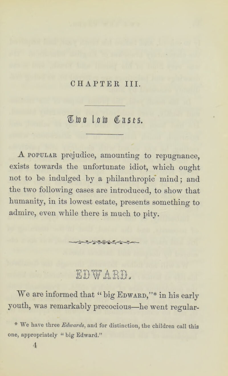 CHAPTER III. 11m Uto Casts. A popular prejudice, amounting to repugnance, exists towards the unfortunate idiot, which ought not to be indulged b}7 a philanthropic' mind; and the two following cases are introduced, to show that humanity, in its lowest estate, presents something to admire, even while there is much to pity. EDVARD. We are informed that “ big Edward,”* in his early youth, was remarkably precocious—he went regular- * We have three Edwards, and for distinction, the children call this one, appropriately “ big Edward.” 4