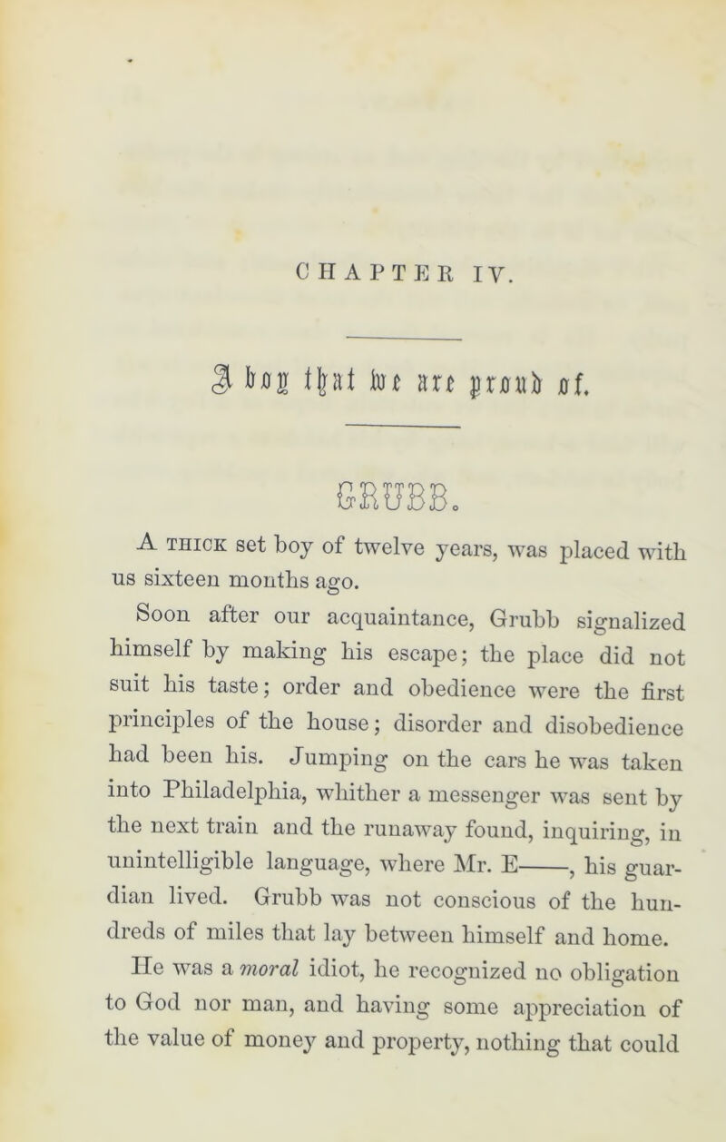 $ bug f|at tot m jnntir nf. GBUBB. A thick set boy of twelve years, was placed with us sixteen months ago. Soon after our acquaintance, Grubb signalized himself by making his escape; the place did not suit his taste; order and obedience were the first principles of the house; disorder and disobedience had been his. Jumping on the cars he was taken into Philadelphia, whither a messenger was sent bj the next train and the runaway found, inquiring, in unintelligible language, where Mr. E , his guar- dian lived. Grubb was not conscious of the hun- dreds of miles that lay between himself and home. He was a moral idiot, he recognized no obligation to God nor man, and having some appreciation of the value of money and property, nothing that could