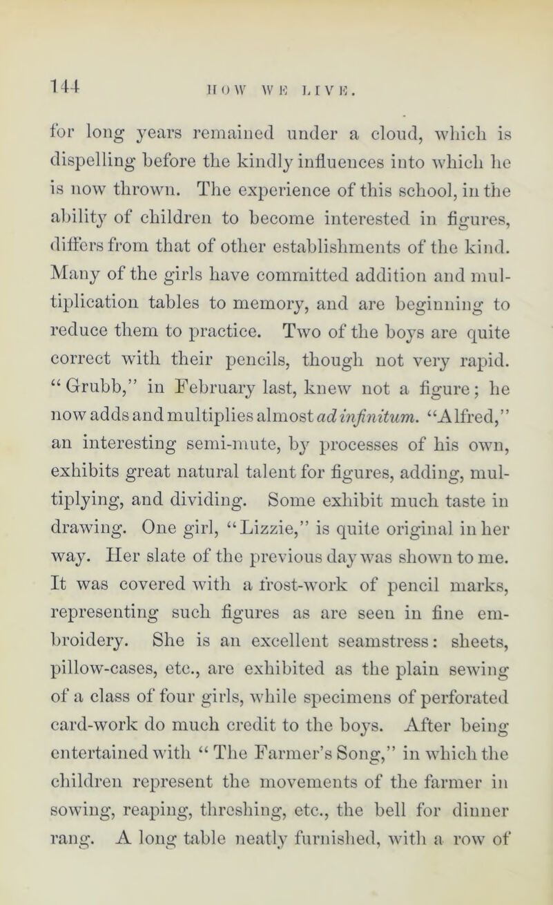 for long years remained under a cloud, which is dispelling before the kindly influences into which he is now thrown. The experience of this school, in the ability of children to become interested in figures, differs from that of other establishments of the kind. Many of the girls have committed addition and mul- tiplication tables to memory, and are beginning to reduce them to practice. Two of the boys are quite correct with their pencils, though not very rapid. “Grubb,” in February last, knew not a figure; he now adds and multiplies almost ad infinitum. “Alfred,” an interesting semi-mute, bj' processes of his own, exhibits great natural talent for figures, adding, mul- tiplying, and dividing. Some exhibit much taste in drawing. One girl, “Lizzie,” is quite original in her way. Her slate of the previous day was shown to me. It was covered with a frost-work of pencil marks, representing such figures as are seen in fine em- broidery. She is an excellent seamstress: sheets, pillow-cases, etc., are exhibited as the plain sewing of a class of four girls, while specimens of perforated card-work do much credit to the boys. After being entertained with “ The Farmer’s Song,” in which the children represent the movements of the farmer in sowing, reaping, threshing, etc., the bell for dinner rang. A long table neatly furnished, with a row of