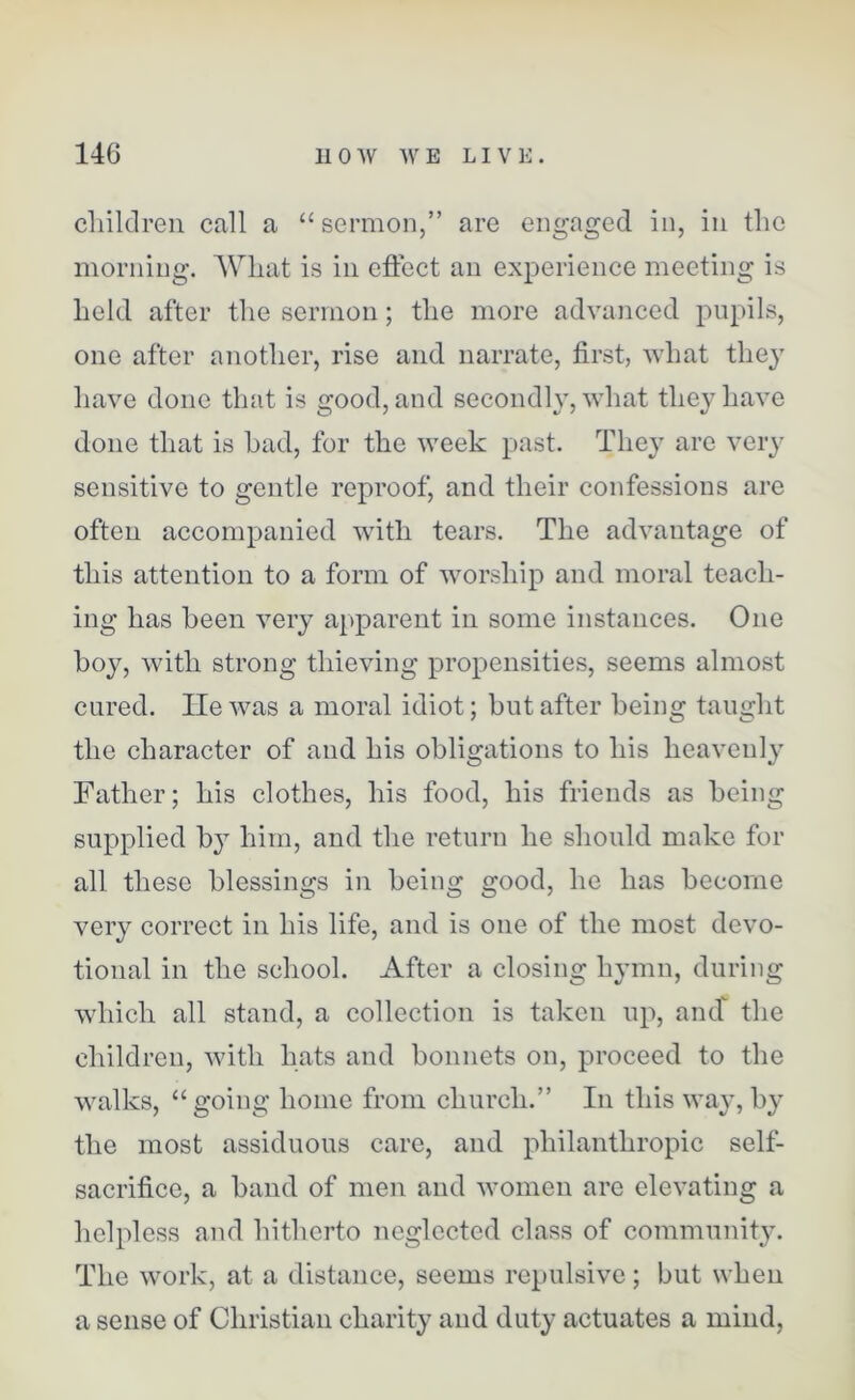 children call a “sermon,” are engaged in, in the morning. What is in effect an experience meeting is held after the sermon; the more advanced pupils, one after another, rise and narrate, first, what they have done that is good, and secondly, what they have done that is had, for the week past. They are very sensitive to gentle reproof, and their confessions are often accompanied with tears. The advantage of this attention to a form of worship and moral teach- ing has been very apparent in some instances. One hoy, with strong thieving propensities, seems almost cured. He was a moral idiot; hut after being taught the character of and his obligations to his heavenly Father; his clothes, his food, his friends as being supplied by him, and the return he should make for all these blessings in being good, he has become very correct in his life, and is one of the most devo- tional in the school. After a closing hymn, during which all stand, a collection is taken up, ancf the children, with hats and bonnets on, proceed to the walks, “going home from church.” In this way, by the most assiduous care, and philanthropic self- sacrifice, a band of men and women are elevating a helpless and hitherto neglected class of community. The work, at a distance, seems repulsive; but when a sense of Christian charity and duty actuates a mind,