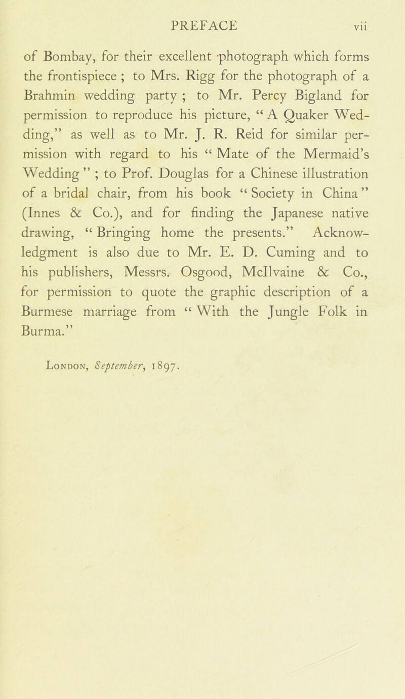 of Bombay, for their excellent -photograph which forms the frontispiece ; to Mrs. Rigg for the photograph of a Brahmin wedding party ; to Mr. Percy Bigland for permission to reproduce his picture, “ A Quaker Wed- ding,” as well as to Mr. J. R. Reid for similar per- mission with regard to his “ Mate of the Mermaid’s Wedding ” ; to Prof. Douglas for a Chinese illustration of a bridal chair, from his book “ Society in China ” (Innes & Co,), and for finding the Japanese native drawing, “ Bringing home the presents.” Acknow- ledgment is also due to Mr. E. D. Cuming and to his publishers, Messrs. Osgood, Mcllvaine & Co., for permission to quote the graphic description of a Burmese marriage from “ With the Jungle Folk in Burma.” London, September, 1897.