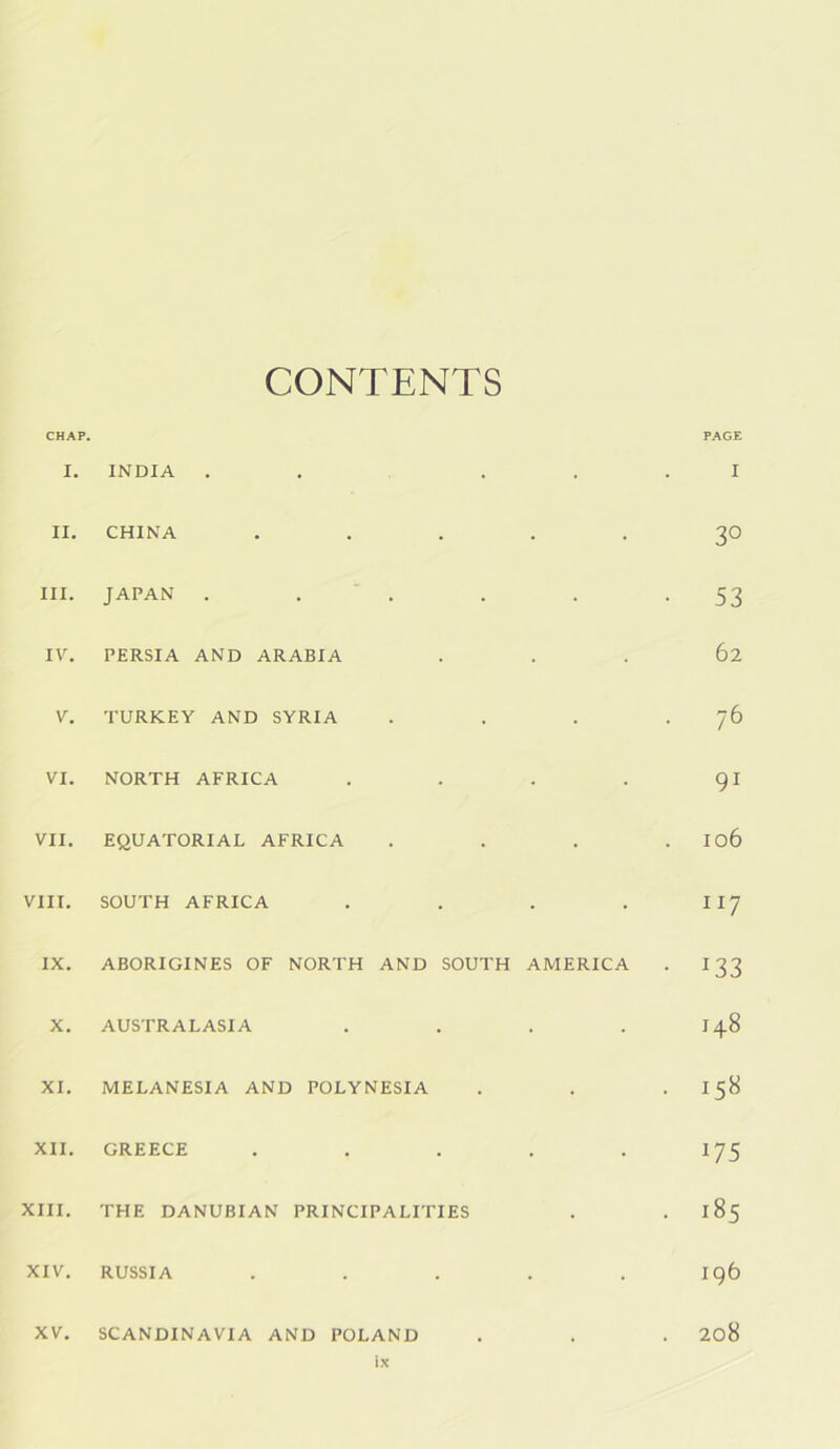 CHAP. CONTENTS PAGE I. INDIA . . . . I II, CHINA ..... 30 III. JAPAN . . , • 53 IV. PERSIA AND ARABIA 62 V. TURKEY AND SYRIA • 76 VI. NORTH AFRICA .... 91 VII. EQUATORIAL AFRICA 106 VIII. SOUTH AFRICA .... 117 IX. ABORIGINES OF NORTH AND SOUTH AMERICA • 133 X. AUSTRALASIA .... 00 XI. MELANESIA AND POLYNESIA DC XII. GREECE ..... 175 XIII. THE DANUBIAN PRINCIPALITIES 10 00 XIV. RUSSIA ..... ig6 XV. SCANDINAVIA AND POLAND . 208