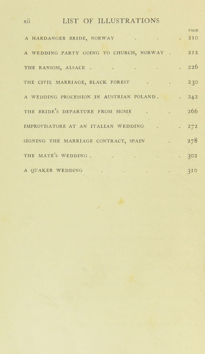 PAGE A HARDANGER BRIDE, NORWAY . . . 210 A WEDDING PARTY GOING TO CHURCH, NORWAY . 212 THE RANSOM, ALSACE ..... 226 THE CIVIL MARRIAGE, BLACK FOREST . . 23O A WEDDING PROCESSION IN AUSTRIAN POLAND . . 242 THE bride’s departure FROM HOME . . 266 IMPROVISATORE AT AN ITALIAN WEDDING . . 272 SIGNING THE MARRIAGE CONTRACT, SPAIN . 278 THE mate’s wedding ..... 302 A QUAKER WEDDING .... 3IO /