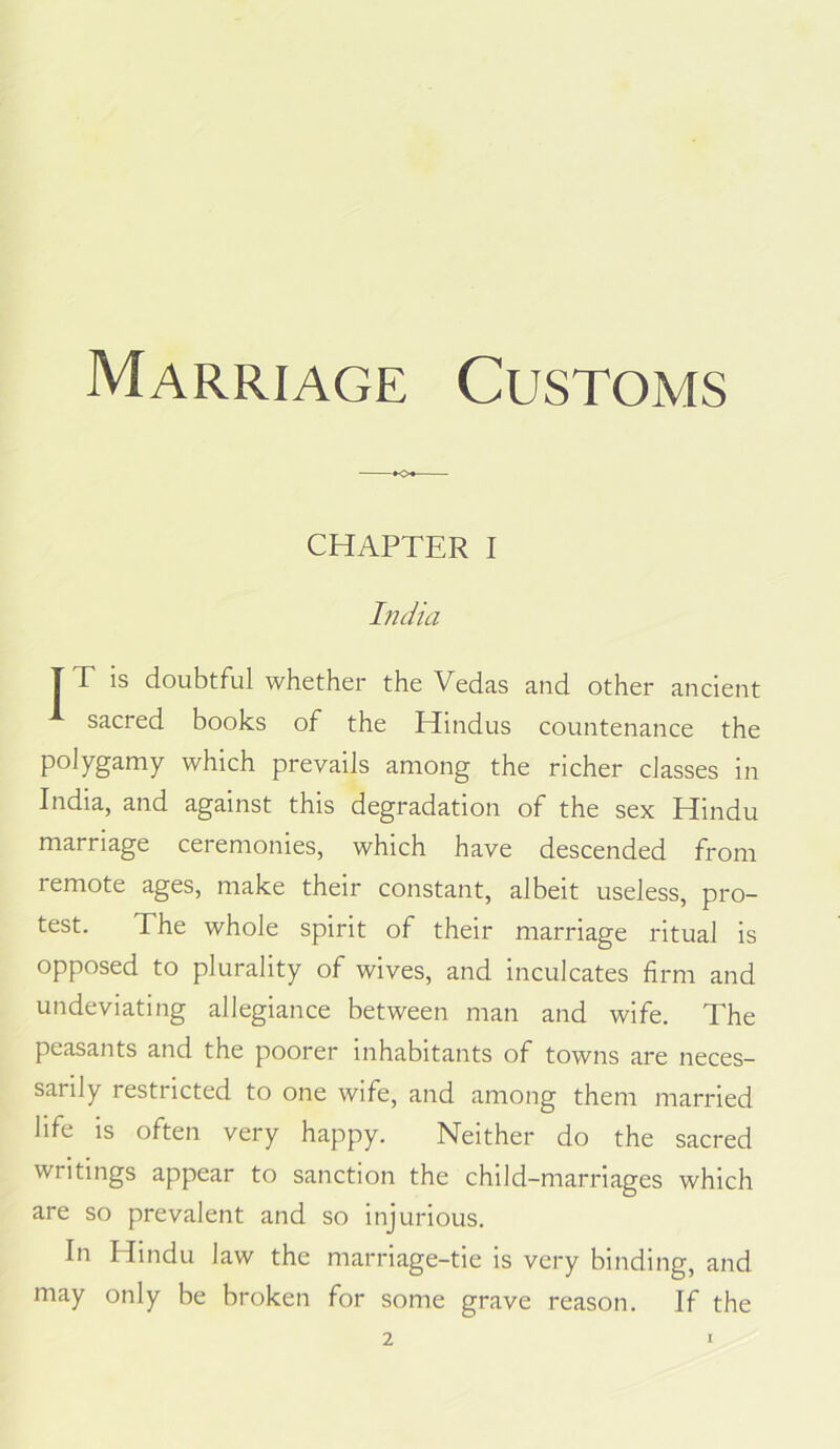 Marriage Customs CHAPTER I India T T is doubtful whether the Vedas and other ancient sacred books of the Hindus countenance the polygamy which prevails among the richer classes in India, and against this degradation of the sex Hindu marriage ceremonies, which have descended from remote ages, make their constant, albeit useless, pro- test. The whole spirit of their marriage ritual is opposed to plurality of wives, and inculcates firm and undeviating allegiance between man and wife. The peasants and the poorer inhabitants of towns are neces- sarily restricted to one wife, and among them married life is often very happy. Neither do the sacred writings appear to sanction the child-marriages which are so prevalent and so injurious. In Hindu law the marriage-tie is very binding, and may only be broken for some grave reason. If the 2