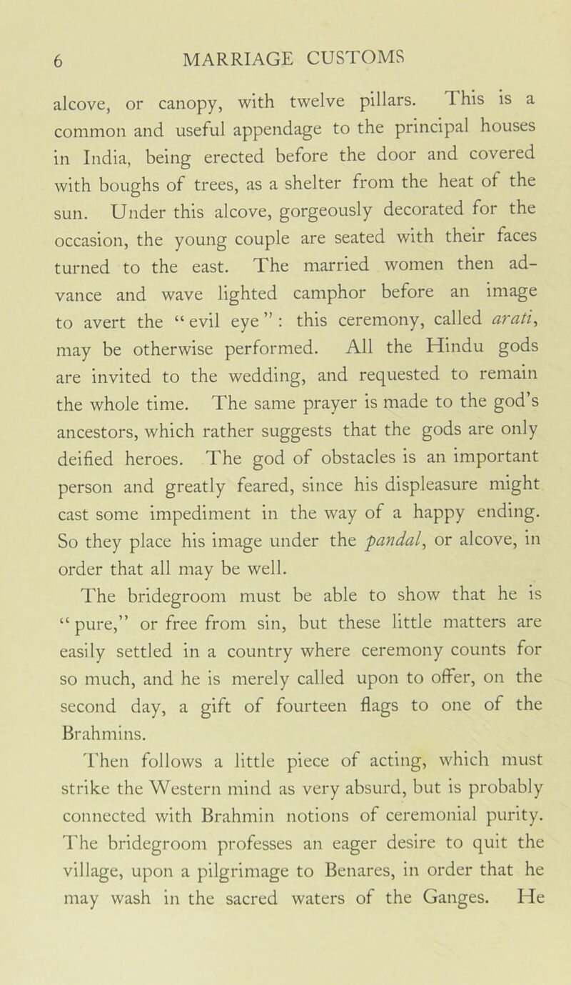 alcove, or canopy, with twelve pillars. This is a common and useful appendage to the principal houses in India, being erected before the door and covered with boughs of trees, as a shelter from the heat of the sun. Under this alcove, gorgeously decorated for the occasion, the young couple are seated with their faces turned to the east. The married women then ad- vance and wave lighted camphor before an image to avert the “ evil eye ” : this ceremony, called arati, may be otherwise performed. All the Hindu gods are invited to the wedding, and requested to remain the whole time. The same prayer is made to the god’s ancestors, which rather suggests that the gods are only deified heroes. The god of obstacles is an important person and greatly feared, since his displeasure might cast some impediment in the way of a happy ending. So they place his image under the pandal^ or alcove, in order that all may be well. The bridegroom must be able to show that he is “ pure,” or free from sin, but these little matters are easily settled in a country where ceremony counts for so much, and he is merely called upon to offer, on the second day, a gift of fourteen flags to one of the Brahmins. Then follows a little piece of acting, which must strike the Western mind as very absurd, but is probably connected with Brahmin notions of ceremonial purity. The bridegroom professes an eager desire to quit the village, upon a pilgrimage to Benares, in order that he may wash in the sacred waters of the Ganges. He