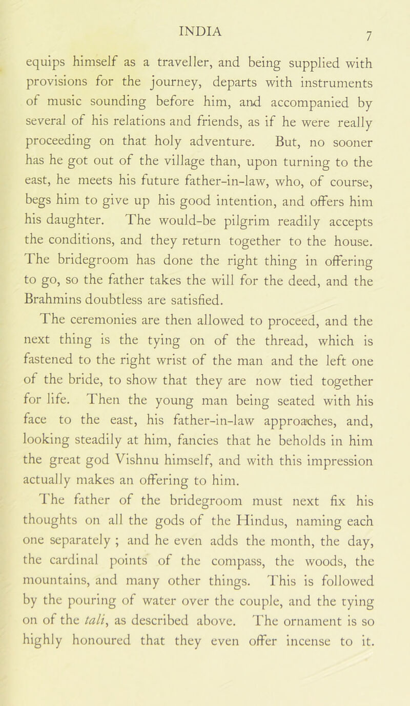 7 equips himself as a traveller, and being supplied with provisions for the journey, departs with instruments of music sounding before him, and accompanied by several of his relations and friends, as if he were really proceeding on that holy adventure. But, no sooner has he got out of the village than, upon turning to the east, he meets his future father-in-law, who, of course, begs him to give up his good intention, and offers him his daughter. The would-be pilgrim readily accepts the conditions, and they return together to the house. The bridegroom has done the right thing in offering to go, so the father takes the will for the deed, and the Brahmins doubtless are satisfied. The ceremonies are then allowed to proceed, and the next thing is the tying on of the thread, which is fastened to the right wrist of the man and the left one of the bride, to show that they are now tied together for life. Then the young man being seated with his face to the east, his father-in-law approaches, and, looking steadily at him, fancies that he beholds in him the great god Vishnu himself, and with this impression actually makes an offering to him. d’he father of the bridegroom must next fix his thoughts on all the gods of the Hindus, naming each one separately ; and he even adds the month, the day, the cardinal points of the compass, the woods, the mountains, and many other things. This is followed by the pouring of water over the couple, and the tying on of the tali^ as described above. The ornament is so highly honoured that they even offer incense to it.