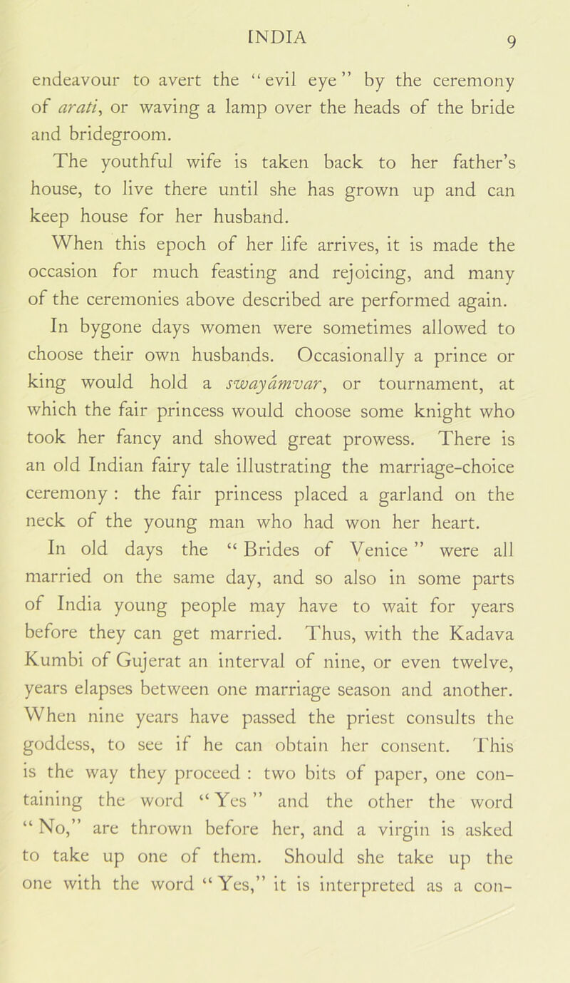 endeavour to avert the “evil eye” by the ceremony of arati, or waving a lamp over the heads of the bride and bridegroom. The youthful wife is taken back to her father’s house, to live there until she has grown up and can keep house for her husband. When this epoch of her life arrives, it is made the occasion for much feasting and rejoicing, and many of the ceremonies above described are performed again. In bygone days women were sometimes allowed to choose their own husbands. Occasionally a prince or king would hold a swayamvar^ or tournament, at which the fair princess would choose some knight who took her fancy and showed great prowess. There is an old Indian fairy tale illustrating the marriage-choice ceremony : the fair princess placed a garland on the neck of the young man who had won her heart. In old days the “ Brides of Venice ” were all married on the same day, and so also in some parts of India young people may have to wait for years before they can get married. Thus, with the Kadava Kumbi of Gujerat an interval of nine, or even twelve, years elapses between one marriage season and another. When nine years have passed the priest consults the goddess, to see if he can obtain her consent. This is the way they proceed : two bits of paper, one con- taining the word “Yes” and the other the word “No,” are thrown before her, and a virgin is asked to take up one of them. Should she take up the one with the word “ Yes,” it is interpreted as a con-