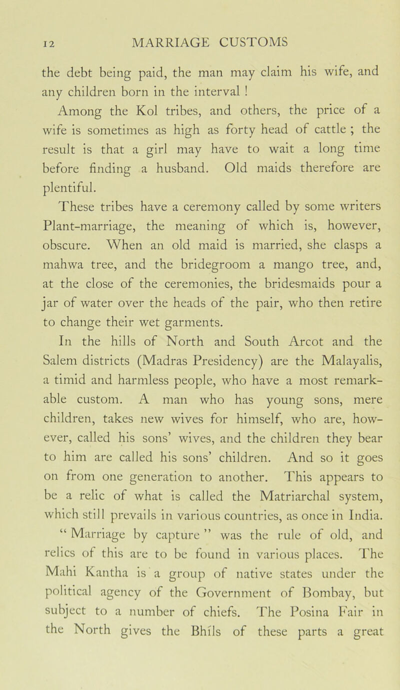 the debt being paid, the man may claim his wife, and any children born in the interval ! Among the Kol tribes, and others, the price of a wife is sometimes as high as forty head of cattle ; the result is that a girl may have to wait a long time before finding a husband. Old maids therefore are plentiful. These tribes have a ceremony called by some writers Plant-marriage, the meaning of which is, however, obscure. When an old maid is married, she clasps a niahwa tree, and the bridegroom a mango tree, and, at the close of the ceremonies, the bridesmaids pour a jar of water over the heads of the pair, who then retire to change their wet garments. In the hills of North and South Arcot and the Salem districts (Madras Presidency) are the Malayalis, a timid and harmless people, who have a most remark- able custom. A man who has young sons, mere children, takes new wives for himself, who are, how- ever, called his sons’ wives, and the children they bear to him are called his sons’ children. And so it goes on from one generation to another. This appears to be a relic of what is called the Matriarchal system, which still prevails in various countries, as once in India. “ Marriage by capture ” was the rule of old, and relics of this are to be found in various places. The Mahi Kantha is a group of native states under the political agency of the Government of Bombay, but subject to a number of chiefs. The Posina Fair in the North gives the Bhils of these parts a great
