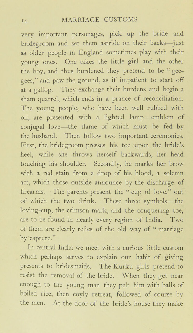 very important personages, pick up the bride and bridegroom and set them astride on their backs—just as older people in England sometimes play with their young ones. One takes the little girl and the other the boy, and thus burdened they pretend to be “ gee- gees,” and paw the ground, as if impatient to start off at a gallop. They exchange their burdens and begin a sham quarrel, which ends in a prance of reconciliation. The young people, who have been well rubbed with oil, are presented with a lighted lamp—emblem of conjugal love—the flame of which must be fed by the husband. Then follow two important ceremonies. First, the bridegroom presses his toe upon the bride’s heel, while she throws herself backwards, her head touching his shoulder. Secondly, he marks her brow with a red stain from a drop of his blood, a solemn act, which those outside announce by the discharge of firearms. The parents present the “ cup of love,” out of which the two drink. These three symbols—the loving-cup, the crimson mark, and the conquering toe, are to be found in nearly every region of India. Two of them are clearly relics of the old way of “ marriage by capture.” In central India we meet with a curious little custom which perhaps serves to explain our habit of giving presents to bridesmaids. The Kurku girls pretend to resist the removal of the bride. When they get near enough to the young man they pelt him with balls of boiled rice, then coyly retreat, followed of course by the men. At the door of the bride’s house they make