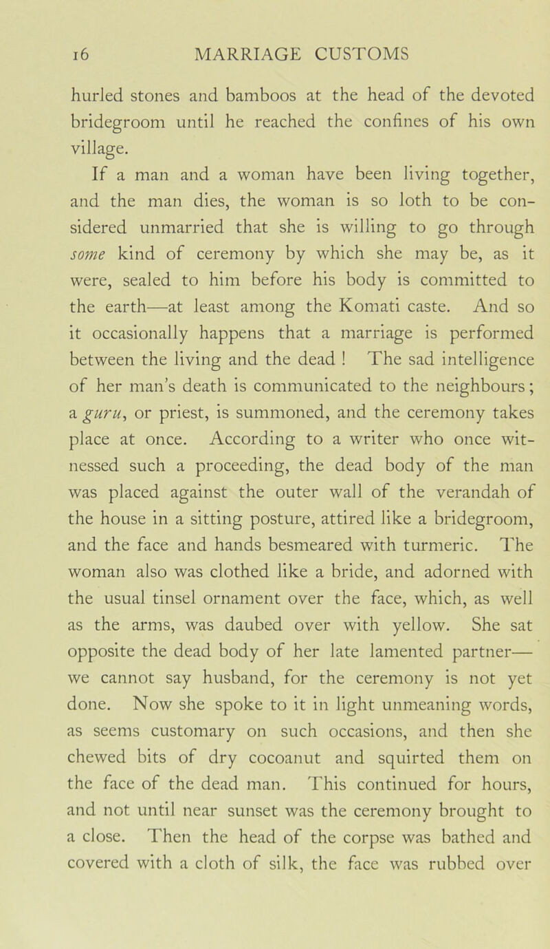 hurled stones and bamboos at the head of the devoted bridegroom until he reached the confines of his own village. If a man and a woman have been living together, and the man dies, the woman is so loth to be con- sidered unmarried that she is willing to go through some kind of ceremony by which she may be, as it were, sealed to him before his body is committed to the earth—at least among the Komati caste. And so it occasionally happens that a marriage is performed between the living and the dead ! The sad intelligence of her man’s death is communicated to the neighbours; a guru, or priest, is summoned, and the ceremony takes place at once. According to a writer who once wit- nessed such a proceeding, the dead body of the man was placed against the outer wall of the verandah of the house in a sitting posture, attired like a bridegroom, and the face and hands besmeared with turmeric. The woman also was clothed like a bride, and adorned with the usual tinsel ornament over the face, which, as well as the arms, was daubed over with yellow. She sat opposite the dead body of her late lamented partner— we cannot say husband, for the ceremony is not yet done. Now she spoke to it in light unmeaning words, as seems customary on such occasions, and then she chewed bits of dry cocoanut and squirted them on the face of the dead man. This continued for hours, and not until near sunset was the ceremony brought to a close. Then the head of the corpse was bathed and covered with a cloth of silk, the face was rubbed over