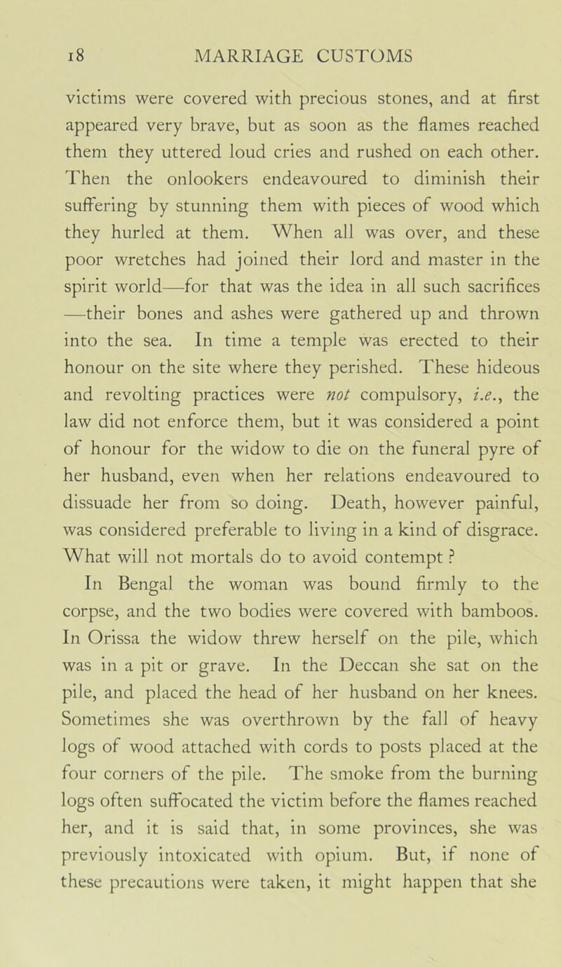 victims were covered with precious stones, and at first appeared very brave, but as soon as the flames reached them they uttered loud cries and rushed on each other. Then the onlookers endeavoured to diminish their suffering by stunning them with pieces of wood which they hurled at them. When all was over, and these poor wretches had joined their lord and master in the spirit world—for that was the idea in all such sacrifices —their bones and ashes were gathered up and thrown into the sea. In time a temple was erected to their honour on the site where they perished. These hideous and revolting practices were compulsory, z.^., the law did not enforce them, but it was considered a point of honour for the widow to die on the funeral pyre of her husband, even when her relations endeavoured to dissuade her from so doing. Death, however painful, was considered preferable to living in a kind of disgrace. What will not mortals do to avoid contempt ? In Bengal the woman was bound firmly to the corpse, and the two bodies were covered with bamboos. In Orissa the widow threw herself on the pile, which was in a pit or grave. In the Deccan she sat on the pile, and placed the head of her husband on her knees. Sometimes she was overthrown by the fall of heavy logs of wood attached with cords to posts placed at the four corners of the pile. The smoke from the burning logs often suffocated the victim before the flames reached her, and it is said that, in some provinces, she was previously intoxicated with opium. But, if none of these precautions were taken, it might happen that she