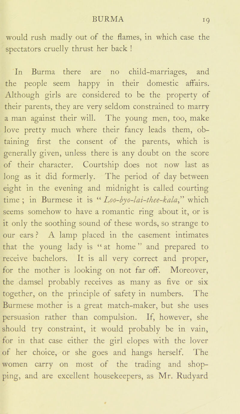 would rush madly out of the flames, in which case the spectators cruelly thrust her back ! In Burma there are no child-marriages, and the people seem happy in their domestic affairs. Although girls are considered to be the property of their parents, they are very seldom constrained to marry a man against their will. The young men, too, make love pretty much where their fancy leads them, ob- taining first the consent of the parents, which is generally given, unless there is any doubt on the score of their character. Courtship does not now last as long as it did formerly. The period of day between eight in the evening and midnight is called courting time ; in Burmese it is “ Loo-byo-lai-thee-kala, which seems somehow to have a romantic ring about it, or is it only the soothing sound of these words, so strange to our ears.? A lamp placed in the casement intimates that the young lady is “at home ” and prepared to receive bachelors. It is all very correct and proper, for the mother is looking on not far off. Moreover, the damsel probably receives as many as five or six together, on the principle of safety in numbers. The Burmese mother is a great match-maker, but she uses persuasion rather than compulsion. If, however, she should try constraint, it would probably be in vain, for in that case either the girl elopes with the lover of her choice, or she goes and hangs herself. 'I'he women carry on most of the trading and shop- ping, and are excellent housekeepers, as Mr. Rudyard