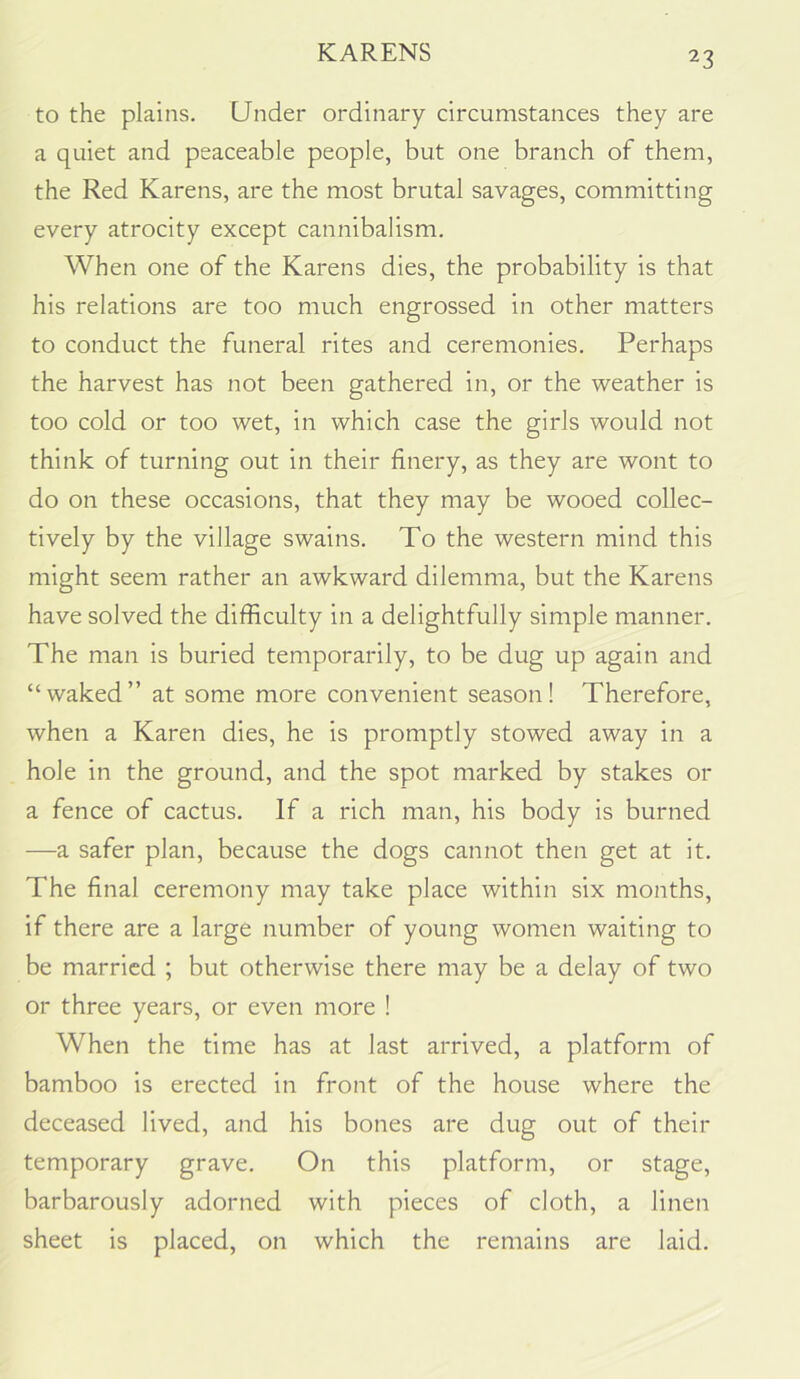 KARENS to the plains. Under ordinary circumstances they are a quiet and peaceable people, but one branch of them, the Red Karens, are the most brutal savages, committing every atrocity except cannibalism. When one of the Karens dies, the probability is that his relations are too much engrossed in other matters to conduct the funeral rites and ceremonies. Perhaps the harvest has not been gathered in, or the weather is too cold or too wet, in which case the girls would not think of turning out in their finery, as they are wont to do on these occasions, that they may be wooed collec- tively by the village swains. To the western mind this might seem rather an awkward dilemma, but the Karens have solved the difficulty in a delightfully simple manner. The man is buried temporarily, to be dug up again and “waked” at some more convenient season! Therefore, when a Karen dies, he is promptly stowed away in a hole in the ground, and the spot marked by stakes or a fence of cactus. If a rich man, his body is burned —a safer plan, because the dogs cannot then get at it. The final ceremony may take place within six months, if there are a large number of young women waiting to be married ; but otherwise there may be a delay of two or three years, or even more ! When the time has at last arrived, a platform of bamboo is erected in front of the house where the deceased lived, and his bones are dug out of their temporary grave. On this platform, or stage, barbarously adorned with pieces of cloth, a linen sheet is placed, on which the remains are laid.